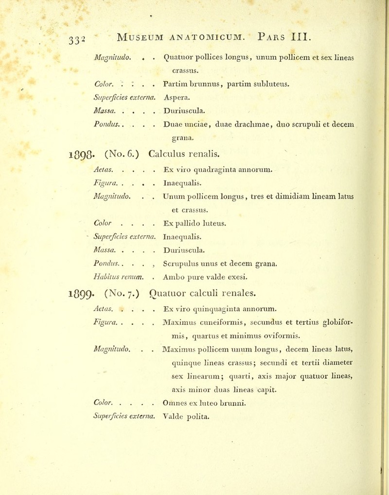 Magnitudo. ♦ . Quatuor poUices longus, unum pollicem et sex lineas crassus. Color. : : . . Partim brunnus, partim subluteus. Superficies externa. Asp era. Massa DuriusctJa. Pondus Duae unciae, duae drachmae, duo scrupuli et decern gran a. 1898* (No. 6.) Calculus renalis. Aetas Ex viro quadraginta annorum. Figura Inaequalis. Magnitudo. . . Unum pollicem longus, tres et dimidiam lineam latus et crassus. Color .... Ex pallido luteus. - Superficies externa. Inaequalis. Massa Duriuseula. Pondus.. . . , Scrupulus unus et decern grana. Habitus renum. . Ambo pure valde exesi. 1899* (No. 7.) Quatuor calculi renales. Aetas. .... Ex viro quinquaginta annorum. Figura Maximus cuneiformis, secundus et tertius globifor- mis, quartus et minimus oviformis. Magnitudo. . . Maximus pollicem unum longus, decem lineas latus, quinque lineas crassus; secundi et tertii diameter sex linearum; quarti, axis major quatuor lineas, axis minor duas lineas capit. Color Omnes ex luteo brunni. Superficies externa. Valde polita.