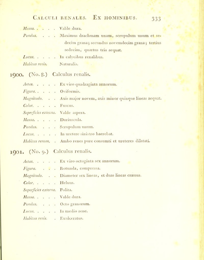 Massa Valde dura. Pondus. . . . Maximus drachniam unam, scrnpiiluni iimim et se- decim grana; secimdiis novemdecim gran a ; tertiiis sedecim, qiiartiis tria aequat. Locus In calycibus renalibus. Habitus rails, Naturalis. 1900. (No. 8-) Calculus renalis. Aetas Ex viro quadraginta annorum. Figure Oviformis. Magnitudo. . . Axis major novem, axis minor qninqne lineas aeqnat. Color Fuscus. Superficies externa. Valde aspera. Massa Duriusciila. Pondus. . . . Scrnpulnni nnum. Locus In nretere sinisLro liaerebat. Habitus renum. . AmLo renes piire consumti et ureteres dilatali. 1901. (No. g.) Calculus renalis. Aetas Ex viro octoginta sex annorum. Figure. . . . RoUmda, compressa. Magnitudo. . . Diameter sex lineas, et duas lineas crassus. Color Pleluiis. Superficies externa. Poliia. Massa Valde dura. Pondus. . . . Octo granonim. Locus In medio rene. Habitus renis. . ExulceraLus.
