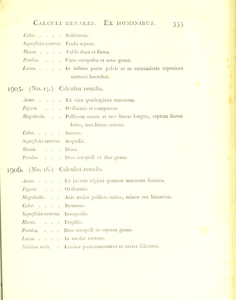 Color Subluteus. Superficies externa, Paulo aspera. Massa Valde dura et firma. Po7idus. . . . Uniis scrupulus et octo grana. Locus In infima parte pelvis et in extremitate superiore lureteris haerebat. ir)05' (No. 13.) Calculus renalis. Aetas Ex viro quadraginta annorum. Fi'gura. . . . Oviformis et compressa. Magnitude. . . Pollicem unum et tres lineas longus, septem lineas latus, ires lineas crassus. Color Aureus. Super/Ides externa. Aeqiialis. Massa. . . . Dura. Fundus. . . . Diuj scnipuli ct duo grana. 1906. (No. 16.) Calculus renalis. Aelas Ex juvene vi2,iuli (juatuor annorum furioso. Figura. . . . Oviformis. Magnitude. . . Axis major poUicis unius, minor sex linearum. Color Brunnus. Superficies externa. Inaequalis. Massa. . . . Fragilis. Pondus. . . . Duo scrupuli et septem grana. Locus In medio uretere. ILili/tus reins. . Lcnitcr pure consumtus et ureter dilatatus.