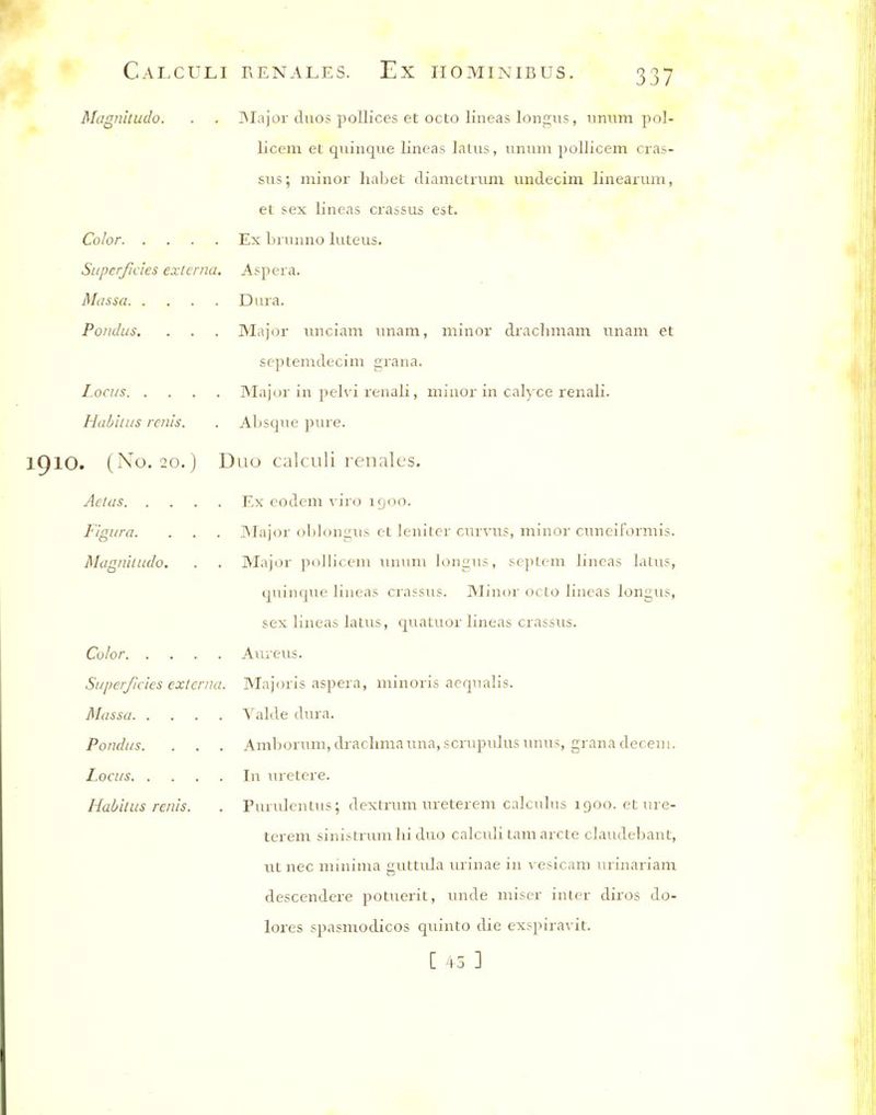 Magnitudo. . . ]MaJor duos pollices et octo lineas lon^us, nniim pol- licem et quinque lineas latus, iimim pollicem cras- sus; minor liabet cliametriim undecim linearum, et sex lineas crassus est. Color Ex briinno luteus. Superficies externa. Asp era, Massa Dura. Pondus. . . . Major unciam unam, minor drachmam unam et septemdecim grana. Locus Major in pelvi renali, minor in calyce renali. Habilus renis. . Absque pure. 10. (No. 20.) Duo calculi renales. Aetas Ex codem viro igoo. Figura. . . . INIajor ol)Ion<:Tis ct lenitcr currus, minor cimeiformis. Magnitudo. . . Major poUiceni ununi loniius, scpLcm lineas laLus, qiiinque lineas crassus. Minor octo lineas longus, sex lineas latus, quatuor lineas crassus. Color Aureus. Supe/f/cies externa. Majoris aspera, minoris acqualis. Massa Valde dura. Pondus. . . . Amborum, drachmaima,scrupulusunus, grana decern. Locus In Tuetere. Habitus renis. . Purulentus; dextrum ureterem calculus igoo. ct ure- terem sinistrum hi duo calcidi Lam arete claudebant, lit nec minima guttula urinae in \-esicam urinariam descendere potuerit, made miser inter diros do- lores spasmodicos quinto die exspiravit. [ 45 ]