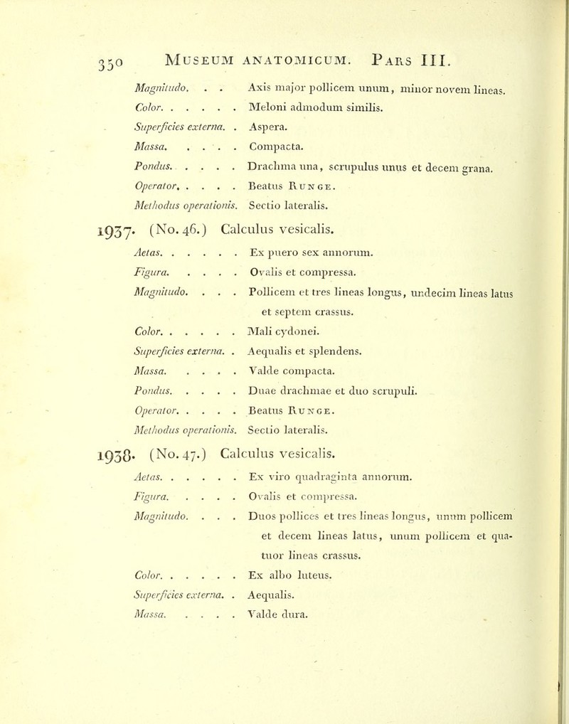 Magniiudo. . . Axis major pollicem imum, minor novem lineas. Color Meloni admodmn similis. Superficies externa. . Asp era. Massa Compacta. Pondus. .... Drachma una, scnipulus imiis et decern grana. Operator, .... Beatus Runge. MetJiodiis operationis. SecLio lateralis. 1937' (No. 46.) Calculus vesicalis. Aetas Ex piiero sex annorum. FigLira Ovalis et compressa. Magnitude. . . . Pollicem et tres lineas longus, undecim lineas latus et septcm crassus. Color Mali cydonei. Superficies externa. . Aeqiialis et splendens. Massa Valde compacta. Pondus Duae drachmae et duo scrupuli. Operator Beatus Runge. Methodus operationis. Seclio lateralis. l938« (No. 47.) Calculus vesicalis. Aetas Ex viro quadraginta annorum. Figura Ovalis et compressa, Magnitudo. . . . Duos poUices et tres lineas longus, umim pollicem et decem lineas latus, unum pollicem et qua- tuor lineas crassus. Color Ex albo luteus. Superficies externa. . Aequalis. Massa Valde dura.