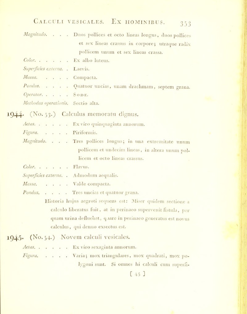 Magnitudo. . . . Duos pollices et octo lineas longus, duos poUices et sex lineas crassus in corpore; utraque radix pollicem unum et sex lineas crassa. Color Ex albo luteus. Superficies externa. . Laevis. Massa Compacta. Poiuhis Quatuor uncias, unam drachmam, septem grana. Operator Sode. Methodus operat'ionis. Seclio alta. 1944* Calculus memoratu clignus. Adas Ex \ iro quiuquaginta aniiorum. Figura Piriformis. Magnitudo. . . . Tres pollices longus; in una exlrr-milate unum ])olIicem et undccim lineas, in altera unum pol- licem et octo lineab crassus. Color FlaA-us. Superficies externa. . Adnu)dum aequalis. Massa Yalde compacta. Pondus Tres uncias et quatuor grana. Historia hujus acgroti sequens est: jMiser quideni sertione a calculo liberatus fuit, at in perinaeo super\-enit fistula, per quam nrina defluebat, qaare in perinaeo generatus est novus calculus, qui denuo exsectus est. 1945* (No. 34.) Novem calculi vesicales. Aeias Ex viro sexai:inta annorimi. Figura Yaria; mox triangulares, mox quadraii, mox po- lygoni sunt. Si omnes hi calculi cum superfi- C 45 ]