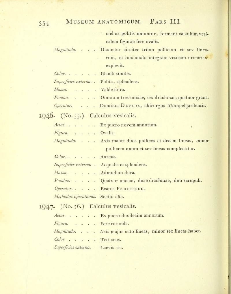 ciebus politis unitintvir, formant calculum vesi- calem figiirae fere ovalis. Magnitudo. . . . Diameter circiter trium pollicum et sex linea- rum, et hoc moclo inLe2;ram vesicam urinariam explevit. Color Glandi similis. Superficies externa. . Polita, splendens. Massa Valde dura. Pondus Omnium tres unciae, sex drachmae, quatuor grana. Operator. . . . Domimis Dupuis, chirurgus Miimpelgardensis. 1946* (No. 55.) Calculus vesicalis. Aetas Ex puero novem annorum. ^ Figura Ovalis. Magnitudo. . . . Axis major duos pollices et decern lineas, minor poUicem unum et sex lineas complectitur. Color Aureus. Superficies externa. . Aequalis et splendens. Massa Admodimi dura. Pondus QuatiTor imciae, duae drachmae, duo scrupuli. Operator Beatus Proebisch. Methodus operationis. Sectio alta. 1947« (No. 56.) Calculus vesicalis. Aetas Ex puero duodecim annorum. Figura Fere rotunda. Magnitudo. . . . Axis major octo lineas, minor sex lineas habet. Color Triticeus. Superficies externa. Laevis est.