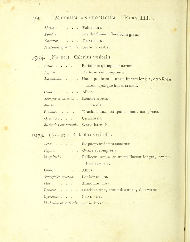 Massa Valde dura. Pondus Sex drachmae, diiodecim grana. Operator Craemer. Methodus operalionis. Sectio lateralis. 1974* (No. 82.) Calculus vesicalis. Aetas Ex infante qiiinque annorum. Figura Ovaformis et compressa. Magnitudo. . . . Unum pollicem et unam lineam longus, octo lineas laLiis, quinque lineas crassus. Color Albiis. Superficies externa. . Leniter aspera. Massa Diiriuscula. Pondus. . ( . Drachma una, scrupulus unus , octo grana. Operator Craemer. Methodus operationis. Sectio lateralis. l975« (No. 83-) Calculus vesicalis. Aetas Ex puero midecim annorum. Figura Ovalis et compressa. Magnitudo. . . . Pollicem unum et unam lineam longus, septem lineas crassus. Color Alhus. Superficies externa. . Leniter aspera. Massa Admodum dura. Pondus Drachma una, scrupulus unus, duo grana. Operator. . . . . Craemer.