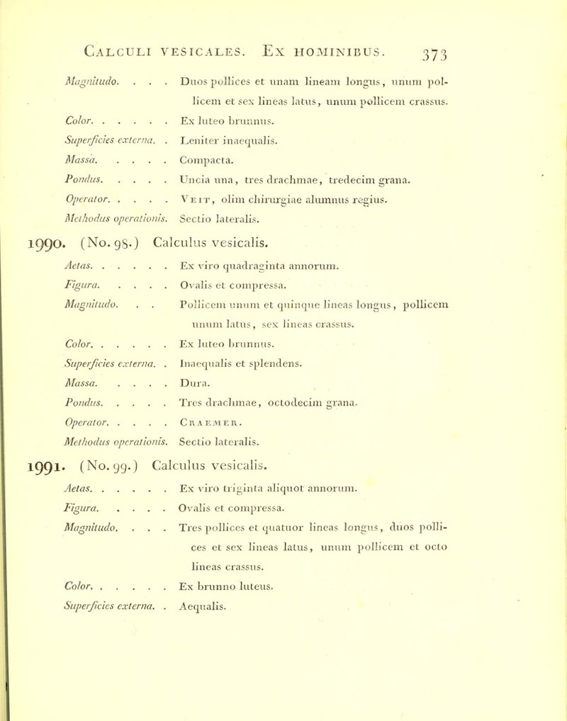 Magnhudo. . . . Duos pollices et unam lineani longus, iinimi pol- licem et sex lineas latus, unum pollicem crassiis. Color Ex luteo brunnus. Superficies externa. . Leniter inaequalis. Massa Compacta. Pondus Unciauna, tres drachmae, tredecim graiia. Operator Veit, olim chirurgiae alumnus regius. Methodus operationis. Sectio lateralis. iggo. (No. gg.) Calculus vesicalis. Aetas Ex viro quadraginta annorum. FigLira Ovalis et compressa. Magnitudo. . . Pollicem unum et quinque lineas longus , pollicem unum latus, sex lineas crassus. Color Ex luteo brunnus. Superficies externa. . Inaequalis et splendens. Massa Dura. Pondus Tres drachmae, octodecim grana. Operator Craemer. Methodus opcrationis. Sectio lateralis. IC)^!. (No. 99.) Calculus vesicalis. Aetas Ex viro triginta aliquot annorum. Figura Ovalis et compi'essa. Magnitudo. . . . Tres pollices et quatuor lineas longiis, duos polli- ces et sex lineas latus, unum pollicem et octo lineas crassus. Co/or Ex brunno luteus. Superficies externa. . Aequalis.