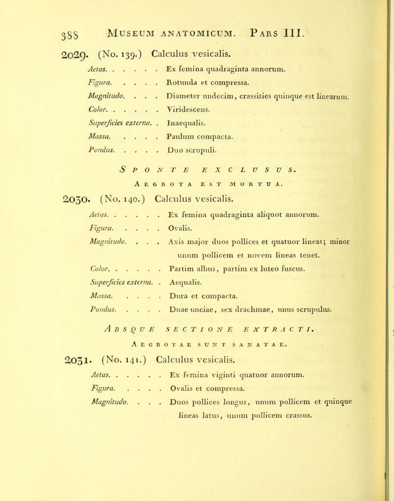 2029. (No. 139.) Calculus vesicalis. Aetas Ex femina qixadraginta annonim. Figura Rotunda et compressa. Magnhiido. . . . Diameter undecim, crassities quinque est linearum. Color Viridescens. Superficies externa. . Inaequalis. Massa Paulum compacta, Pondus Duo scrupuli. S P O N T E EXCLUSUS. Aegrota est mortua. 2030. (No. 140.) Calculus vesicalis. Aeias Ex femina quadraginta ali(Juot annorum. Figura. . . . . Ovalis. Magnitude. . , . Axis major duos poUices et quatuor lineas; minor unum pollicem et novem lineas tenet. Color Partim albus, partim ex luteo fuscus. Superficies externa. . Aequalis. Massa Dura et compaota. Pondus Duae unciae, sex drachmae, unus scrupxalus- Absque sectione extract i, Aegrotae sunt sanatae. 2031. (No. 141.) Calculus vesicalis. Aetas Ex femina viginti quatuor annorum. Figura Ovalis et compressa. Magnitude. . . . Duos pollices longus, unum pollicem et quinque lineas latus, unum pollicem crassus.