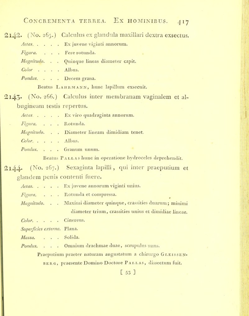 2142. (No. 265.) Calculus ex glandula maxillari dextra exsectus. Ex juvene viginti annorum. Fere rotunda. Qninque lineas diameter capit. Albus. Decern grana. Aetas. . FigLira. Magnitudo. Color . . Pondus. Beatus Lahrmann, liunc lapillum exsecuit. 2l43' (No. 266.) Calculus inter membranam vaginalem et al- buginearn testis repertus. Aeias .... Ex viro quadraginta annorum. F'lgura. . , . Fvotniifla. Magnhudo. . . Diameter lineam dimidiam tenet. Color. .... Albus. Pondus. . . . Granum unum. Beatus Pallas luinc in operatione hydroceles deprehendit. 2l44^ i^-^o. 267.) Sexaginta lapilli, qui inter praeputium et glandem penis contenti fuere. Aetas Ex juvene annorum viginti unius. Rotunda et compressa. Maximi diameter quinque, crassities duarum; minimi diameter trium, crassities unius et dimidiae lineae. Cinereus. Superficies externa. Plana. Massa. o . . Solida. Pondus, . . . Omnium drachmae duae, scrupulus unus. Praeputium praeter naturam angustatum a chirurgo Gleissen- BEKG, praesente Domino Doctore Pallas, dissectum fuit. [ 55 ] Fignra. Magnitudo. Color. .