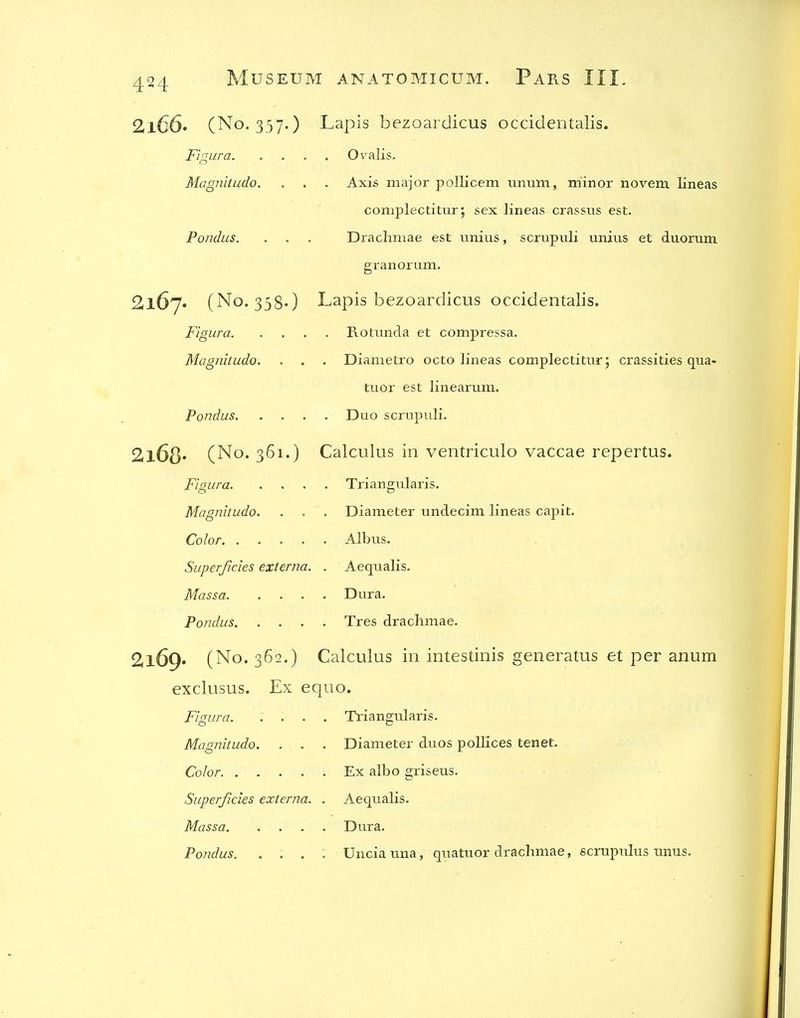 2l66. (No. 337.) Lapis bezoardicus occidentalis. Figura Oralis, Magnitudo. . . . Axis major polKcem iinum, minor norem lineas complectittir; sex lineas crassus est. Pondus. . . . Drachmae est unius, scrupuli unius et diiorum granorum. 2l67» (No. 358-) Lapis bezoardicus occidentalis. Figura Rotimda et compressa. Magnitudo. . . . Diametro octo lineas complectitur; crassities qua- tuor est linearum. Pondus Duo scrupuli. 2l68* (No. 361.) Calculus in ventriculo vaccae repertus. Figura Triangularis. Magnitudo. . . . Diameter tindecim lineas capit. Color Albus. Superficies externa. . Aequalis. Massa Dura. Potidus Tres drachmae. 2169. (No. 362.) Calculus in intestinis generatus et per anum exclusus. Ex equo. Figura. .... Triangularis. Magnitudo. . . . Diameter duos poUices tenet. Color Ex albo griseus. Superficies externa. . Aequalis. Massa Dura. Pondus. .... Uncia una, quatuor drachmae, scrupulus unus.