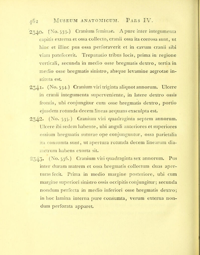 2540. (No. 533.) Cranium feminae. A pure inter integumenta capitis externa et ossa collecto, cranii ossa ita corrosa sunt, ut hinc et illinc pus ossa perforaverit et in cavum cranii sibi viam patefecerit. Trepanatio tribus locis, prima in regione verticali, secunda in medio osse bregmatis dextro, tertia in medio osse bregmatis sinistro, absque levamine aegrotae in- stituta est. 234l* (No. 534.) Cranium viri triginta aliquot annorum. Ulcere in cranii integumenta superveniente, in latere dextro ossis frontis, ubi conjungitur cum osse bregmatis dextro, portio ejusdem rotunda decem lineas aequans exsculpta est. 234>2^' (No. 533.) Cranium viri quadraginta septem annorum. Ulcere ibi sedem habente, ubi anguli anteriores et superiores ossium bregmads suturae ope conjunguntur, ossa parietalia ita consumta sunt, ut apertura rotunda decem linearum dia- me'trum habens exorta sit. 2345« (No. 336.) Cranium viri quadraginta sex annorum. Pus inter duram matrem et ossa bregmatis collectum duas aper- turas fecit. Prima in medio margine posteriore, ubi cum margine superiori sinistro ossis occipitis conjungitur; secunda nondum perfecta in merJio inferiori osse bregmatis dextro; in hoc lamina interna pure consumta, verum externa non- dum perforata apparet.