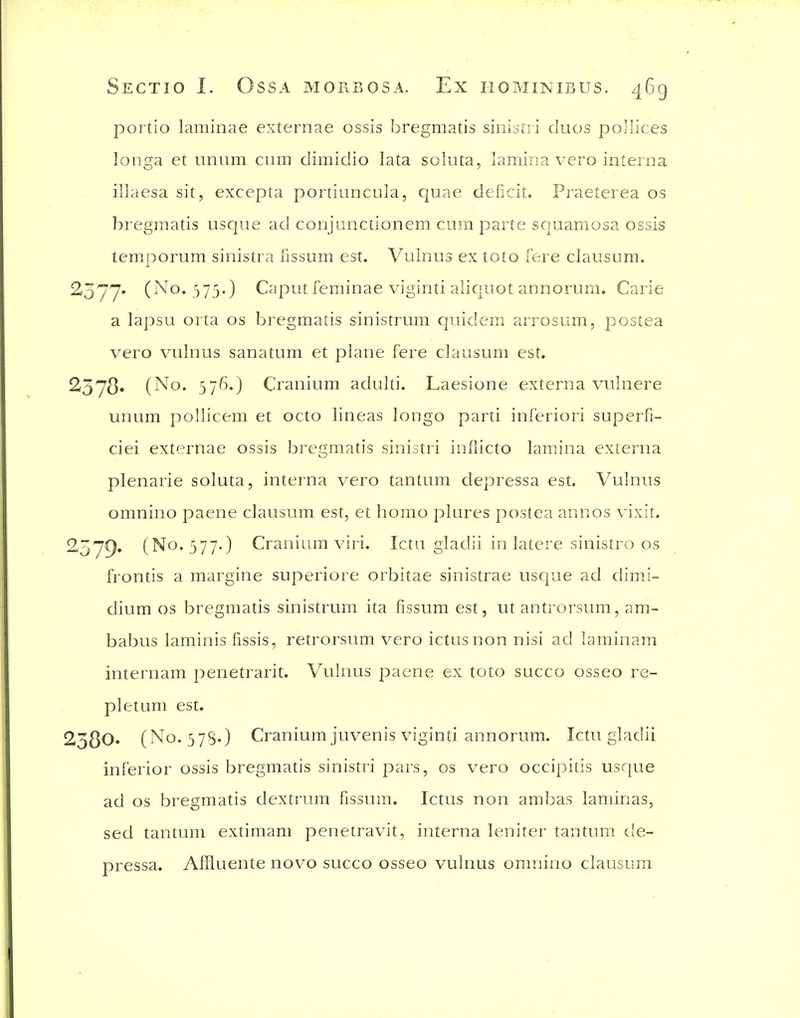 portio laminae externae ossis bregmatis sinistii duos po'lices longa et iinum cum dimidio lata soluta, lamina vero interna illaesa sit, excepta portiuncula, quae deficit. Praeterea os bregmatis usque ad conjunctionem cum parte sc|uamosa ossis temnorum sinistra fissum est. Vulnus ex toto fere clausum. ^377' (No* 575') Caput feminae viginti alicjuot annorum. Carie a lapsu orta os bregmatis sinistrum quidem arrosum, postea vero vulnus sanatum et plane fere clausum est. 257^. (No. 576.) Cranium adulti. Laesione externa vulnere unum pollicem et octo lineas longo parti inferiori superfi- ciei externae ossis bregmatis sinistri inflicto lamina externa plenarie soluta, interna vero tantum depressa est. Vulnus omnino paene clausum est, et homo plures postea annos vixit. 2^7^), (No. 577.) Cranium viri. Ictu gladii in latere sinistro os frontis a margine superiore orbitae sinistrae uscjue ad dimJ- dium OS bregmatis sinistrum ita fissum est, ut antrorsum, am- babus laminis fissis, retrorsum vero ictus non nisi ad laminam internam penetrarit. Vulnus paene ex toto succo osseo re- pletum est. 2380. (No. 378-) Cranium juvenis viginti annorum. Ictu gladii inferior ossis bregmatis sinistri pars, os vero occipitis usque ad OS bregmatis dextrum fissum. Ictus non ambas laminas, sed tantum extimam penetravit, interna leniter tantum de- pressa. Affluente novo succo osseo vulnus omnino clausum