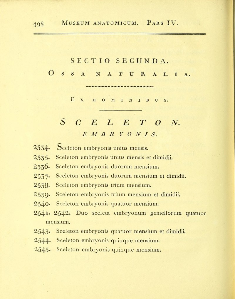 SECTIO SECUNDA. OSSA NATURALIA. Ex HOMINIBUS. SCELETON. E M B R Y 0 N I S, 2534* Sceleton embryonis unius mensis. 2535* Sceleton embryonis unius mensis et dimidii. 2536. Sceleton embryonis duorum mensium. 2537* Sceleton embryonis duorum mensium et dimidii. 2538* Sceleton embryonis trium mensium. 2539* Sceleton embryonis trium mensium et dimidii. 254^* Sceleton embryonis quatuor mensium. 2541* 2542i» Duo sceleta embryonum gemellorum quatuor mensium. 2543* Sceleton embryonis quatuor mensium et dimidii. 2544* Sceleton embryonis quinque mensium. 2545» Sceleton em.bryonis quinque mensium.