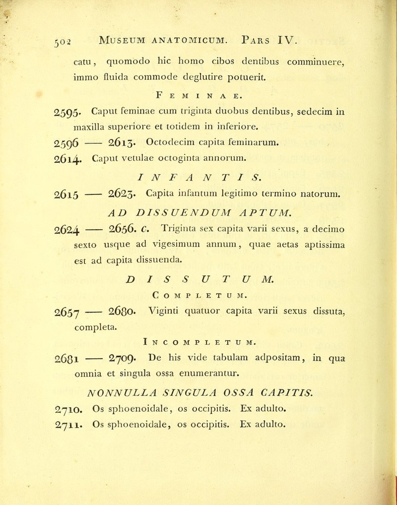 catu, quomodo hie homo cibos dentibus comminuere, immo fluida commode deglutire potuerit. F E M I N A E. 2595. Caput feminae cum trigirita duobus dentibus, sedecim in maxilla superiore et totidem in inferiore, 2596 26l3» Octodecim capita feminarum. 26l4» Caput vetulae octoginta annorum. INFANTIS, 2615 2623. Capita infantum legitimo termino natorum. AD DISS UENDUM APTUM, 2624 2656. C, Triginta sex capita varii sexus, a decimo sexto usque ad vigesimum annum, quae aetas aptissima est ad capita dissuenda. DISSUTUM, COMPLETUM. 2657 2680. Viginti quatuor capita varii sexus dissuta, completa. Incompletum. 2681 ^7^9' vide tabulam adpositam, in qua omnia et singula ossa enumerantur. NONNULLA SINGULA OSSA CAPITIS. 2710. Os sphoenoidale, os occipitis. Ex adulto. 2711- Os sphoenoidale, os occipitis. Ex adulto.