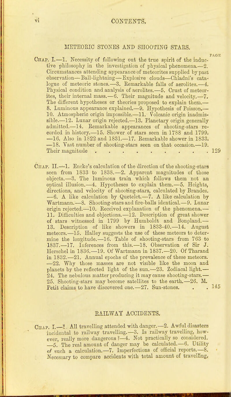 METEORIC STONES AND SHOOTING STARS. FACE Chap. I.—1. Necessity of following out the true spirit of the induc- tive philosophy in the investigation of physical phenomena.—2. Circumstances attending appearance of meteorites supplied by past observation—Ball-lightning—Explosive clouds—Chladni's cata- logue of meteoric stones.—3. Remarkable falls of aerolites.—4. Physical condition and analysis of aerolites.—5. Crust of meteor- ites, their internal mass.—6. Their magnitude and velocity.—7. The different hypotheses or theories proposed to explain them.— 8. Luminous appearance explained.—9. Hypothesis of Poisson.— 10. Atmospheric origin impossible.—11. Volcanic origin inadmis- sible.—12. Lunar origin rejected.—13. Planetary origin generally admitted.—14. Remarkable appearances of shooting-stars re- corded in history.—15. Shower of stars seen in 1788 and 1799. —16. Also in 1822 and 1831.—17. Remarkable shower in 1833. —18. Vast number of shooting-stars seen on that occasion.—19. Their magnitude 129 CnAP. II.—1. Encke's calculation of the direction of the shooting-stars seen from 1833 to 1838.—2. Apparent magnitudes of those objects.—3. The luminous train which follows them not an optical illusion.—4. Hypotheses to explain them.—5. Heights, directions, and velocity of shooting-stars, calculated by Brandes. —6. A like calculation by Quetelet.—7. A like calculation by Wartmann.—8. Shooting-stars and fire-balls identical.—9. Lunar origin rejected.—10. Received explanation of the phenomena.— 11. Difficulties and objections.—12. Description of great shower of stars witnessed in 1799 by Humboldt and Bonpland.— 13. Description of like showers in 1833-40.—14. August meteors.—15. Halley suggests the use of these meteors to deter- mine the longitude.—16. Table of shooting-stars from 763 to 1837.—17. Inferences from this.—18. Observation of Sir J. Herschel in 1836.—19. Of Wartmann in 1837.—20. Of Tharand in 1832.—21. Annual epochs of the prevalence of these meteors. —22. Why those masses are not visible like the moon and planets by the reflected light of the sun.—23. Zodiacal light.— 24. The nebulous matter producing it may cause shooting-stars.— 25. Shooting-stars may become satellites to the earth.—26. M. Petit claims to have discovered one.—27. Sun-stones. . .145 RAILWAY ACCIDENTS. Chap. I. 1. All travelling attended with danger.—2. Awful disasters incidental to railway travelling.—3. Is railway travelling, how- ever, really more dangerous ?—4. Not practically so considered. 5. The real amount of danger may be calculated.—6. Utility of such a calculation.—7. Imperfections of official reports.—8. Necessary to compare accidents with total amount of travelling.