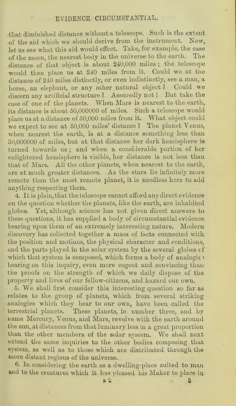 EVIDENCE CIRCUMSTANTIAL. that diminished distance without a telescope. Such i3 the extent of the aid which we should derive from the instrument. Now, let us see what this aid would effect. Take, for example, the case of the moon, the nearest body in the universe to the earth. The distance of that object is about 240,000 miles ; the telescope would then place us at 240 miles from it. Could we at the distance of 240 miles distinctly, or even indistinctly, see a man, a horse, an elephant, or any other natural object 1 Could we discern any artificial structure 1 Assuredly not! But take the case of one of the planets. When Mars is nearest to the earth, its distance is about 50,000000 of miles. Such a telescope would place us at a distance of 50,000 miles from it. What object could we expect to see at 50,000 miles' distance 1 The planet Venus, when nearest the earth, is at a distance something less than 30,000000 of miles, but at that distance her dark hemisphere-is turned towards us ; and when a considerable portion of her enlightened hemisphere is visible, her distance is not less than that of Mars. All the other planets, when nearest to the earth, are at much greater distances. As the stars lie infinitely more remote than the most remote planet, it is needless here to add anything respecting them. 4. It is plain, that the telescope cannot afford any direct evidence on the question whether the planets, like the earth, are inhabited globes. Yet, although science has not given direct answers to these questions, it has supplied a body of circumstantial evidence bearing upon them of an extremely interesting nature. Modern discovery has collected together a mass of facts connected with the position and motions, the physical character and conditions, and the parts played in the solar system by the several globes of Avhich that system is composed, which forms a body of analogie \ bearing on this inquiry, even more cogent and convincing than tiie proofs on the strength of which we daily dispose of the property and lives of our fellow-citizens, and hazard our own. 5. We shall first consider this interesting question so far as relates to the group of planets, which from several striking analogies which they bear to our own, have been called the terrestrial planets. These planets, in number three, and by name Mercury, Venus, aud Mars, revolve with the earth around the sun, at distances from that luminary less in a great proportion than the other members of the solar system. We shall next extend the same inquiries to the other bodies composing that system, as well as to those which are distributed through the more distant regions of the universe. 6. In considering the earth as a dwelling-place suited to man and to the creatures which it has pleased his Maker to place in b2 a