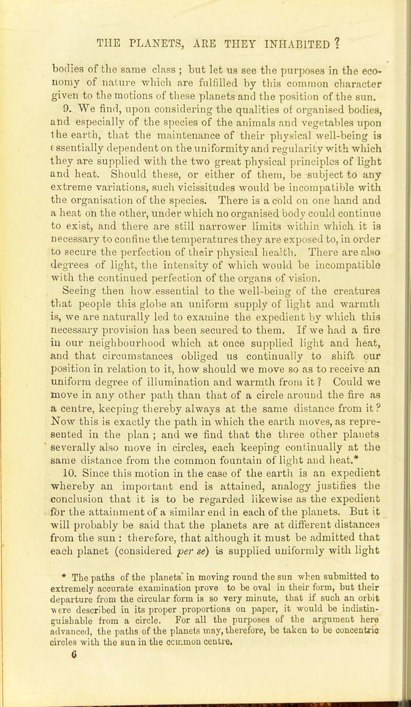 bodies of the same class ; but let us see the purposes in the eco- uoruy of nature which are fulfilled by this common character given to the motions of these planets and the position of the sun. 9. We find, upon considering the qualities of organised bodies, and especially of the species of the animals and vegetables upon the earth, that the maintenance of their physical well-being is e ssentially dependent on the uniformity and regularity with, which they are supplied with the two great physical principles of light and heat. Should these, or either of them, be subject to any extreme variations, such vicissitudes would be incompatible with the organisation of the species. There is a cold on one hand and a heat on the other, under which no organised body could continue to exist, and there are still narrower limits within which it is necessary to confine the temperatures they are exposed to, in order to secure the perfection of their physical health. There are also degrees of light, the intensity of which would be incompatible with the continued perfection of the organs of vision. Seeing then how. essential to the well-being of the creatures that people this globe an uniform supply of light and warmth is, we are naturally led to examine the expedient by which this necessary provision has been secured to them. If we had a fire in our neighbourhood which at once supplied light and heat, and that circumstances obliged us continually to shift our position in relation to it, how should we move so as to receive an uniform degree of illumination and warmth from it 1 Could we move in any other path than that of a circle around the fire as a centre, keeping thereby always at the same distance from it? Now this is exactly the path in which the earth moves, as repre- sented in the plan ; and we find that the three other planets severally also move in circles, each keeping continually at the same distance from the common fountain of light and heat.* 10. Since this motion in the case of the earth is an expedient whereby an important end is attained, analogy justifies the conclusion that it is to be regarded likewise as the expedient for the attainment of a similar end in each of the planets. But it will probably be said that the planets are at different distances from the sun : therefore, that although it must be admitted that each planet (considered per se) is supplied uniformly with light * The paths of the planets' in moving round the sun when submitted to extremely accurate examination prove to be oval in their form, but their departure from the circular form is so very minute, that if such an orbit ■v\ ere described in its proper proportions on paper, it would be indistin- guishable from a circle. For all the purposes of the argument here advanced, the paths of the planets may, therefore, be taken to be concentric circles with the sun in the ccimnon centre.