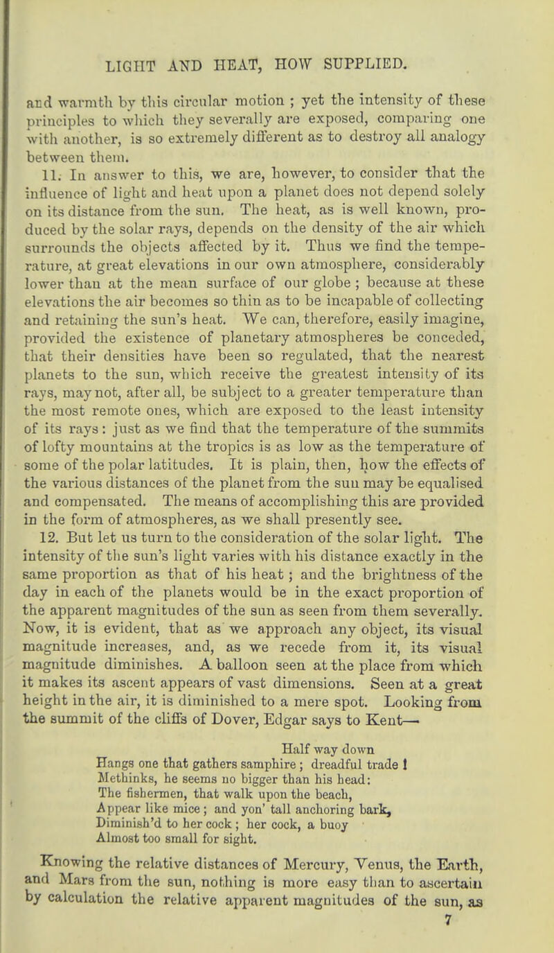 LIGHT AND HEAT, HOW SUPPLIED. and warmth by this circular motion ; yet the intensity of these principles to which they severally are exposed, comparing one with another, is so extremely different as to destroy all analogy between them. 11. In answer to this, we are, however, to consider that the influence of light and heat upon a planet does not depend solely on its distance from the sun. The heat, as is well known, pro- duced by the solar rays, depends on the density of the air which surrounds the objects affected by it. Thus we find the tempe- rature, at great elevations in our own atmosphere, considerably lower than at the mean surface of our globe ; because at these elevations the air becomes so thin as to be incapable of collecting and retaining the sun's heat. We can, therefore, easily imagine, provided the existence of planetary atmospheres be conceded, that their densities have been so regulated, that the nearest planets to the sun, which receive the greatest intensity of its rays, may not, after all, be subject to a greater temperature than the most remote ones, which are exposed to the least intensity of its rays: just as we find that the temperature of the summits of lofty mountains at the tropics is as low as the temperature of some of the polar latitudes. It is plain, then, how the effects of the various distances of the planet from the sun may be equalised and compensated. The means of accomplishing this are provided in the form of atmospheres, as we shall presently see. 12. But let us turn to the consideration of the solar light. The intensity of the sun's light varies with his distance exactly in the same proportion as that of his heat; and the brightness of the day in each of the planets would be in the exact proportion of the apparent magnitudes of the sun as seen from them severally. Now, it is evident, that as we approach any object, its visual magnitude increases, and, as we recede from it, its visual magnitude diminishes. A balloon seen at the place from which it makes its ascent appears of vast dimensions. Seen at a great height in the air, it is diminished to a mere spot. Looking from the summit of the cliffs of Dover, Edgar says to Kent- Half way down Hangs one that gathers samphire; dreadful trade 1 Methinks, he seems uo bigger than his head: The fishermen, that walk upon the beach, Appear like mice ; and yon' tall anchoring bark, Dirainish'd to her cock ; her cock, a buoy Almost too small for sight. Knowing the relative distances of Mercury, Venus, the Earth, and Mars from the sun, nothing is more easy than to ascertain by calculation the relative apparent magnitudes of the sun, as