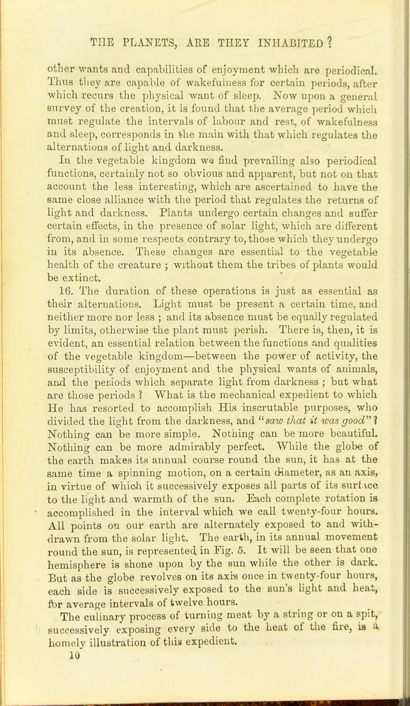 other wants and capabilities of enjoyment which are periodical. Thus tliey are capable of wakefulness for certain periods, after which recurs the physical want of sleep. Now upon a general snrvey of the creation, it is found that the average period which must regulate the intervals of labour and rest, of wakefulness and sleep, corresponds in the main with that which regulates the alternations of light and darkness. In the vegetable kingdom we fiud prevailing also periodical functions, certainly not so obvious and apparent, but not on that account the less interesting, which are ascertained to have the same close alliance with the period that regulates the returns of light and darkness. Plants undergo certain changes and suffer certain effects, in the presence of solar light, which are different from, and in some respects contrary to, those which they undergo in its absence. These changes are essential to the vegetable health of the creature ; without them the tribes of plants would be extinct. 16. The duration of these operations is just as essential as their alternations. Light must be present a certain time, and neither more nor less ; and its absence must be equally regulated by limits, otherwise the plant must perish. There is, then, it is evident, an essential relation between the functions and qualities of the vegetable kingdom—between the power of activity, the susceptibility of enjoyment and the physical wants of animals, and. the per.iods which separate light from darkness ; but what are those periods 1 What is the mechanical expedient to which He has resorted to accomplish His inscrutable purposes, who divided the light from the darkness, and saw that it was good! Nothing can be more simple. Nothing can be more beautiful. Nothing can be more admirably perfect. While the globe of the earth makes its annual course round the sun, it has at the same time a spinning motion, on a certain diameter, as an axis, in virtue of which it successively exposes all parts of its surf ice to the light and warmth of the sun. Each complete rotation is accomplished in the interval which we call twenty-four hours. All points on our earth are alternately exposed to and with- drawn from the solar light. The earth, in its annual movement round the sun, is represented in Fig. 5. It will be seen that one hemisphere is shone upon by the sun while the other is dark. But as the globe revolves on its axis once in twenty-four hours, each side is successively exposed to the sun's light and heat, fbr average intervals of twelve hours. The culinary process of turning meat by a string or on a spit, successively exposing every side to the heat of the fire, is a homely illustration of this expedient.