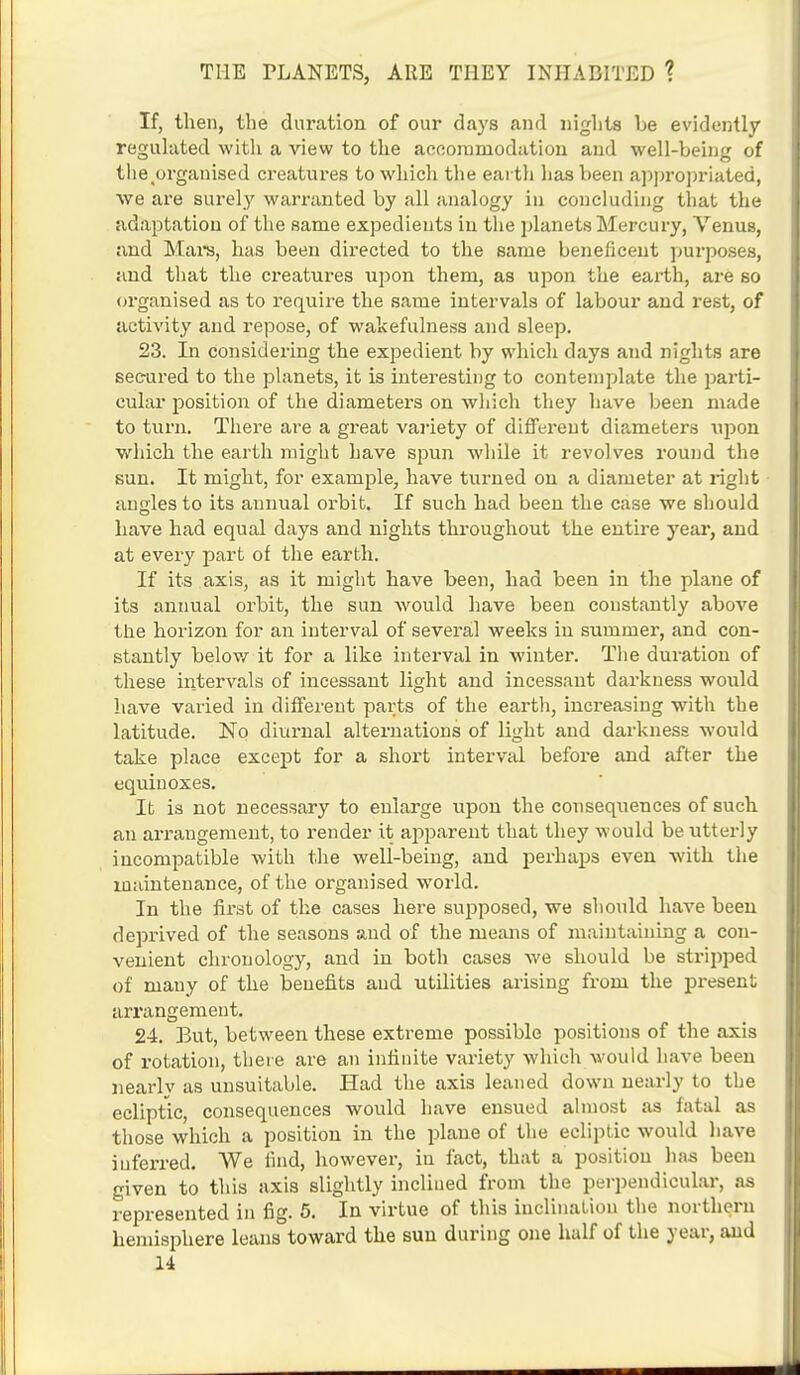 If, then, the duration of our days and nights be evidently regulated with a view to the accommodation and well-being of the.organised creatures to which the earth lias been appropriated, we are surely warranted by all analogy in concluding that the adaptation of the same expedients in the planets Mercury, Venus, and Mai's, has been directed to the same beneficent purposes, and that the creatures upon them, as upon the earth, are so organised as to require the same intervals of labour and rest, of activity and repose, of wakefulness and sleep. 23. In considering the expedient by which days and nights are secured to the planets, it is interesting to contemplate the parti- cular position of the diameters on which they have been made to turn. There are a great variety of different diameters upon which the earth might have spun while it revolves round the sun. It might, for example, have turned on a diameter at right angles to its annual orbit. If such had been the case we should have had equal days and nights throughout the entire year, and at every part of the earth. If its axis, as it might have been, had been in the plane of its annual orbit, the sun would have been constantly above the horizon for an interval of several weeks in summer, and con- stantly below it for a like interval in winter. The duration of these intervals of incessant light and incessant darkness would have varied in different parts of the earth, increasing with the latitude. No diurnal alternations of light and darkness would take place except for a short interval before and after the equinoxes. It is not necessary to enlarge upon the consequences of such an arrangement, to render it apparent that they would be utterly incompatible with the well-being, and perhaps even with the maintenance, of the organised world. In the first of the cases here supposed, we should have been deprived of the seasons and of the means of maintaining a con- venient chronology, and in both cases we should be stripped of mauy of the benefits and utilities arising from the present arrangement. 24. But, between these extreme possible positions of the axis of rotation, there are an infinite variety which would have been nearly as unsuitable. Had the axis leaned down nearly to the ecliptic, consequences would have ensued almost as fatal as those which a position in the plane of the ecliptic would have inferred. We find, however, in fact, that a position has been given to this axis slightly inclined from the perpendicular, as represented in fig. 5. In virtue of this inclination the northern hemisphere leans toward the sun during one half of the year, and