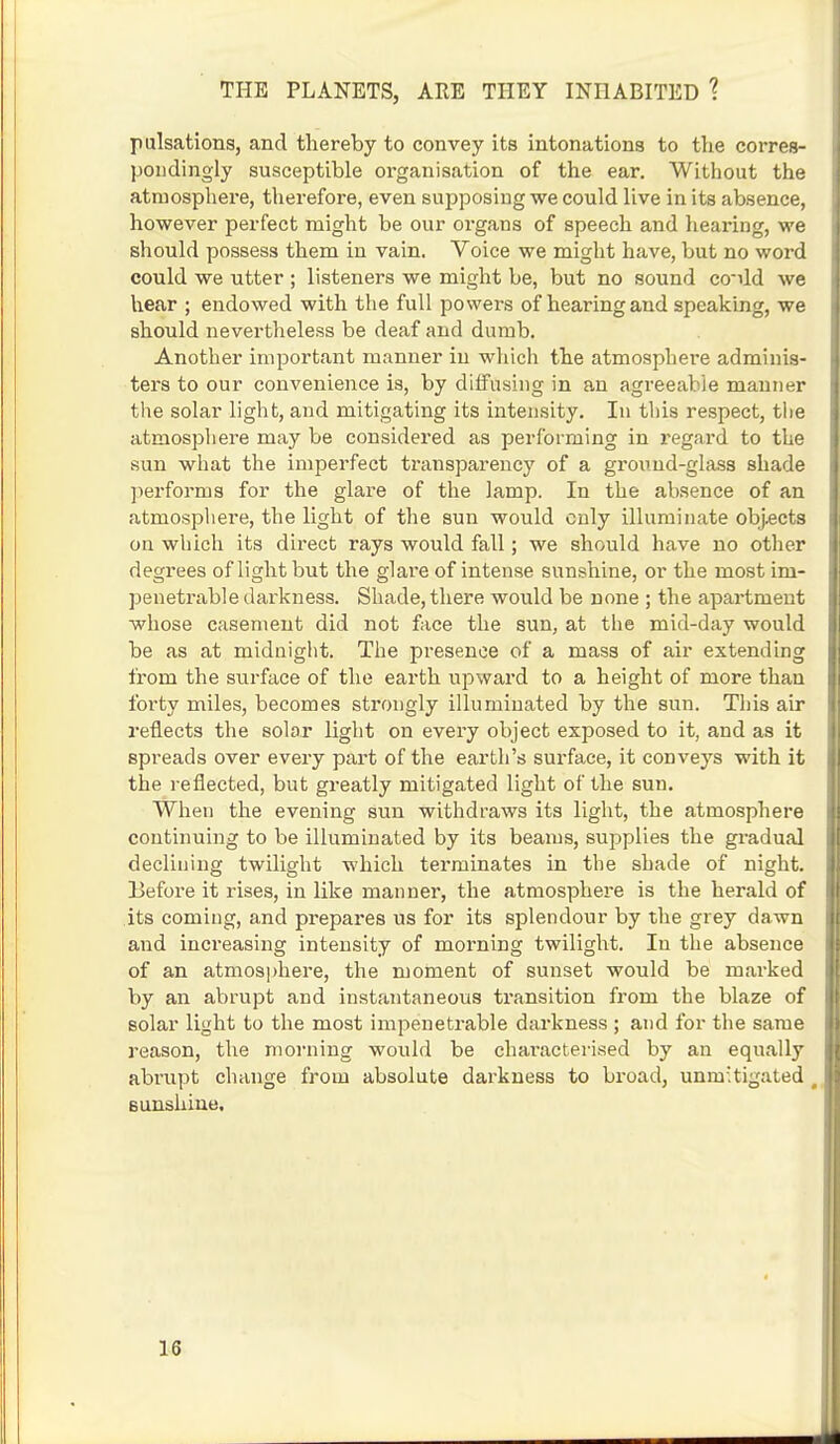 pulsations, and thereby to convey its intonations to the corres- pondingly susceptible organisation of the ear. Without the atmosphere, therefore, even supposing we could live in its absence, however perfect might be our organs of speech and hearing, we should possess them in vain. Voice we might have, but no word could we utter ; listeners we might be, but no sound co-dd we hear ; endowed with the full powers of hearing and speaking, we should nevertheless be deaf and dumb. Another important manner in which the atmosphere adminis- ters to our convenience is, by diffusing in an agreeable manner the solar light, and mitigating its intensity. In this respect, the atmosphere may be considered as performing in regard to the sun what the imperfect transparency of a ground-glass shade performs for the glare of the lamp. In the absence of an atmosphere, the light of the sun would only illuminate objects on which its direct rays would fall; we should have no other degrees of light but the glare of intense sunshine, or the most im- penetrable darkness. Shade, there would be none ; the apartment whose casement did not face the sun, at the mid-day would be as at midnight. The presence of a mass of air extending from the surface of the earth upward to a height of more than forty miles, becomes strongly illuminated by the sun. This air reflects the solar light on every object exposed to it, and as it spreads over every part of the earth's surface, it conveys with it the reflected, but greatly mitigated light of the sun. When the evening sun withdraws its light, the atmosphere continuing to be illuminated by its beams, supplies the gradual declining twilight which terminates in the shade of night. Before it rises, in like manner, the atmosphere is the herald of its coming, and prepares us for its splendour by the grey dawn and increasing intensity of morning twilight. In the absence of an atmosphere, the moment of sunset would be marked by an abrupt and instantaneous transition from the blaze of solar light to the most impenetrable darkness ; and for the same reason, the morning would be characterised by an equally abrupt change from absolute darkness to broad, unmitigated ( Bunshine. 18