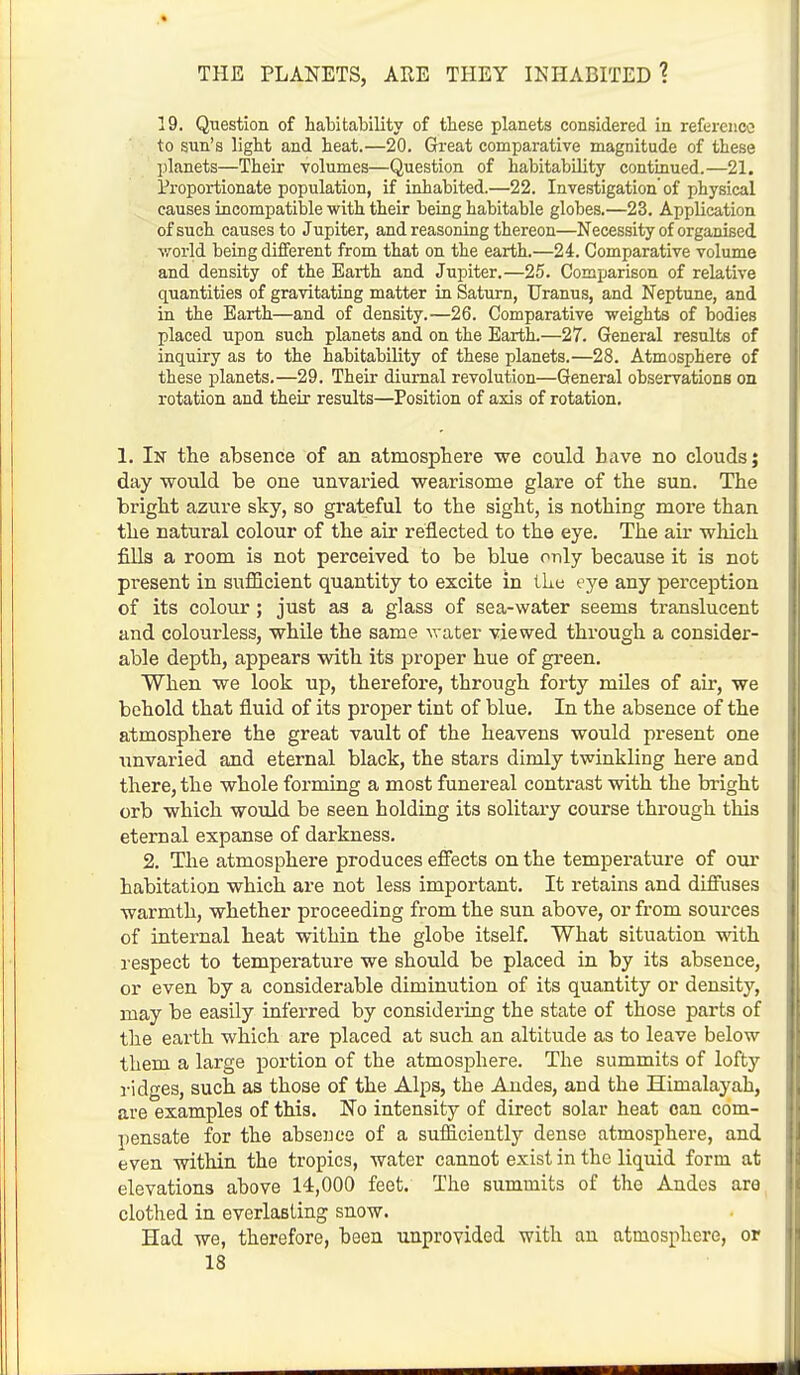 19. Question of habilability of tbese planets considered in reference to sun's light and heat.—20. Great comparative magnitude of these planets—Their volumes—Question of habitability continued.—21. Proportionate population, if inhabited.—22. Investigation' of physical causes incompatible with their being habitable globes.—23. Application of such causes to Jupiter, and reasoning thereon—Necessity of organised world being different from that on the earth.—24. Comparative volume and density of the Earth and Jupiter.—25. Comparison of relative quantities of gravitating matter in Saturn, Uranus, and Neptune, and in the Earth—and of density.—26. Comparative weights of bodies placed upon such planets and on the Earth.—27. General results of inquiry as to the habitability of these planets.—28. Atmosphere of these planets.—29. Their diurnal revolution—General observations on rotation and their results—Position of axis of rotation. 1. Ik the absence of an atmosphere we could have no clouds; day would be one unvaried wearisome glare of the sun. The bright azure sky, so grateful to the sight, is nothing more than the natural colour of the air reflected to the eye. The air which fills a room is not perceived to be blue only because it is not present in sufficient quantity to excite in the eye any perception of its colour; just as a glass of sea-water seems translucent and colourless, while the same water viewed through a consider- able depth, appears with its proper hue of green. When we look up, therefore, through forty miles of air, we behold that fluid of its proper tint of blue. In the absence of the atmosphere the great vault of the heavens would present one unvaried and eternal black, the stars dimly twinkling here and there, the whole forming a most funereal contrast with the bright orb which would be seen holding its solitary course through this eternal expanse of darkness. 2. The atmosphere produces effects on the temperature of our habitation which are not less important. It retains and diffuses warmth, whether proceeding from the sun above, or from sources of internal heat within the globe itself. What situation with respect to temperature we should be placed in by its absence, or even by a considerable diminution of its quantity or density, may be easily inferred by considering the state of those parts of the earth which are placed at such an altitude as to leave below them a large portion of the atmosphere. The summits of lofty ridges, such as those of the Alps, the Andes, and the Himalayah, are examples of this. No intensity of direct solar heat can com- pensate for the absence of a sufficiently dense atmosphere, and even within the tropics, water cannot exist in the liquid form at elevations above 14,000 feet. The summits of the Andes are clothed in everlasting snow. Had we, therefore, been unprovided with an atmosphere, or