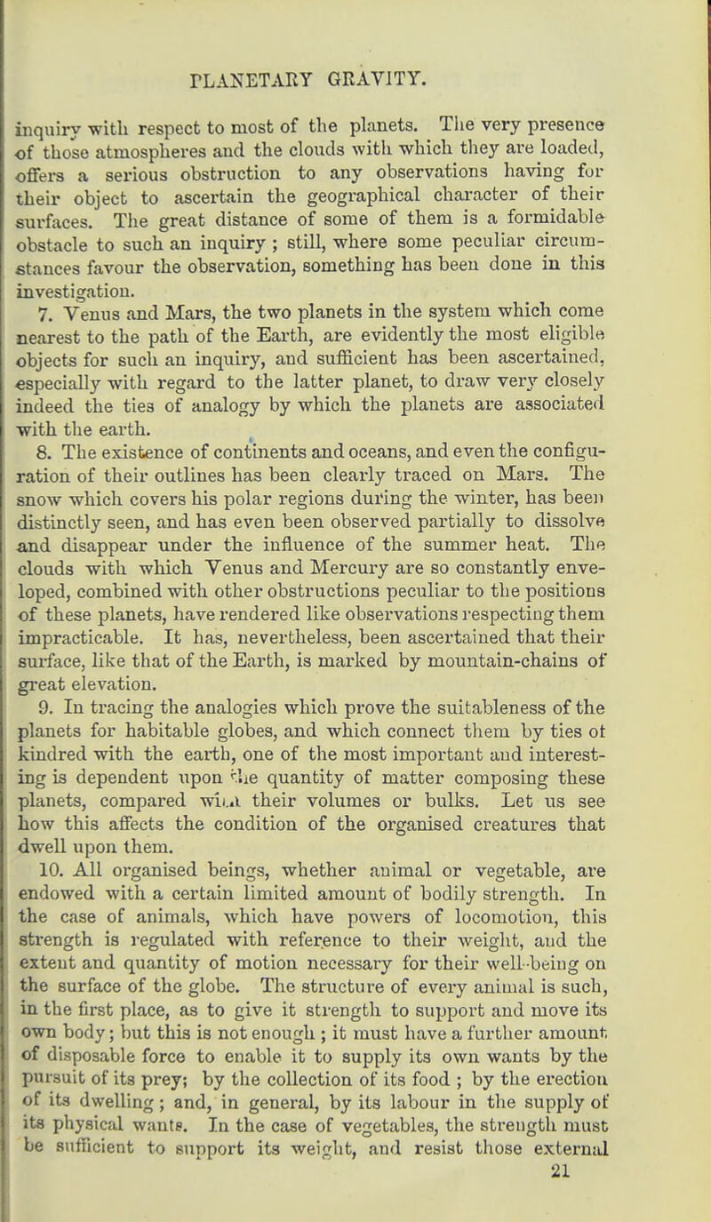 PLANETARY GRAVITY. inquiry with respect to most of the planets. The very presence of those atmospheres and the clouds with which they are loaded, offers a serious obstruction to any observations having for their object to ascertain the geographical character of their surfaces. The great distance of some of them is a formidable obstacle to such an inquiry ; still, where some peculiar circum- stances favour the observation, something has been done in this investigation. 7. Venus and Mars, the two planets in the system which come nearest to the path of the Earth, are evidently the most eligible objects for such an inquiry, and sufficient has been ascertained, especially with regard to the latter planet, to draw very closely indeed the ties of analogy by which the planets are associated with the earth. 8. The existence of continents and oceans, and even the configu- ration of their outlines has been clearly traced on Mars. The snow which covers his polar regions during the winter, has been distinctly seen, and has even been observed partially to dissolve and disappear under the influence of the summer heat. The clouds with which Venus and Mercury are so constantly enve- loped, combined with other obstructions peculiar to the positions of these planets, have rendered like observations respecting them impracticable. It has, nevertheless, been ascertained that their surface, like that of the Earth, is marked by mountain-chains of great elevation. 9. In tracing the analogies which prove the suitableness of the planets for habitable globes, and which connect them by ties ot kindred with the earth, one of the most important and interest- ing is dependent upon <.lie quantity of matter composing these planets, compared wiui their volumes or bulks. Let us see how this affects the condition of the organised creatures that dwell upon them. 10. All organised beings, whether animal or vegetable, are endowed with a certain limited amount of bodily strength. In the case of animals, which have powers of locomotion, this strength is regulated with reference to their weight, aud the extent and quantity of motion necessary for their well- being on the surface of the globe. The structure of every animal is such, in the first place, as to give it strength to support and move its own body; but this is not enough ; it must have a further amount of disposable force to enable it to supply its own wants by the pursuit of its prey; by the collection of its food ; by the erection of its dwelling; and, in general, by its labour in the supply ot* its physical want?. In the case of vegetables, the strength must be sufficient to support its weight, and resist those external