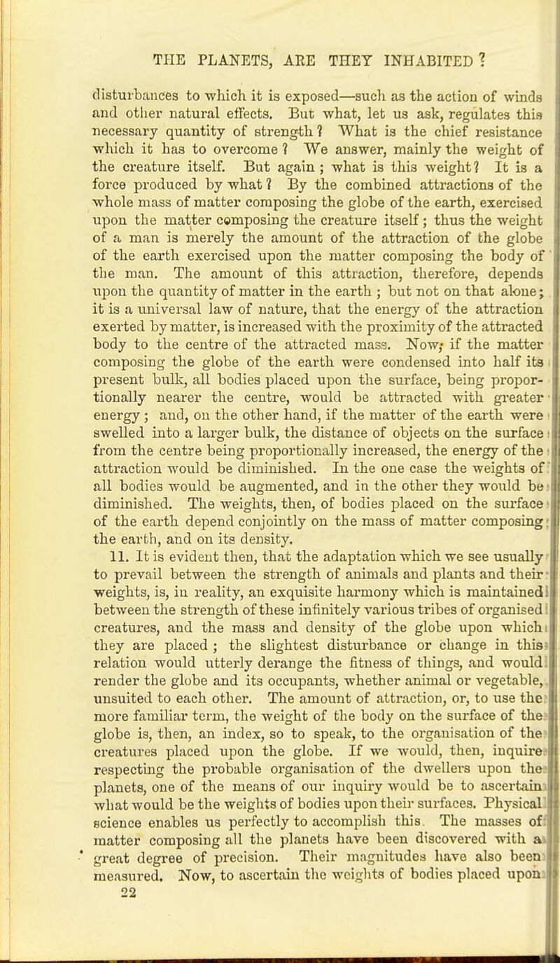 disturbances to which it is exposed—such as the action of winds and other natural effects. But what, let us ask, regulates this necessary quantity of strength 1 What is the chief resistance which it has to overcome 1 We answer, mainly the weight of the creature itself. But again ; what is this weight ? It is a force produced by what ? By the combined attractions of the whole mass of matter composing the globe of the earth, exercised upon the matter composing the creature itself; thus the weight of a man is merely the amount of the attraction of the globe of the earth exercised upon the matter composing the body of' the man. The amount of this attraction, therefore, depends upon the quantity of matter in the earth ; but not on that alone; it is a universal law of nature, that the energy of the attraction exerted by matter, is increased with the proximity of the attracted body to the centre of the attracted mass. Now; if the matter composing the globe of the earth were condensed into half its present bulk, all bodies placed upon the surface, being propor- tionally nearer the centre, would be attracted with greater energy; and, on the other hand, if the matter of the earth were • swelled into a larger bulk, the distance of objects on the surface i from the centre being proportionally increased, the energy of the i attraction would be diminished. In the one case the weights of all bodies would be augmented, and in the other they would be i diminished. The weights, then, of bodies placed on the surface ■ of the earth depend conjointly on the mass of matter composing:! the earth, and on its density. 11. It is evident then, that the adaptation which we see usually to prevail between the strength of animals and plants and their -I weights, is, in reality, an exquisite harmony which is maintained II between the strength of these infinitely various tribes of organised i| creatures, and the mass and density of the globe upon which i| they are placed ; the slightest disturbance or change in this?! relation would utterly derange the fitness of things, and would . II render the globe and its occupants, whether animal or vegetable,.! unsuited to each other. The amount of attraction, or, to use the ! more familiar term, the weight of the body on the surface of the: globe is, then, an index, so to speak, to the organisation of the5 creatures placed upon the globe. If we would, then, inquire:1 respecting the probable organisation of the dwellers upon the;' planets, one of the means of oxir inquiry would be to ascertain. what would be the weights of bodies upon their surfaces. Physical ', science enables us perfectly to accomplish this. The masses off matter composing all the planets have been discovered with a- •' great degree of precision. Their magnitudes have also been measured. Now, to ascertain the weights of bodies placed upon;
