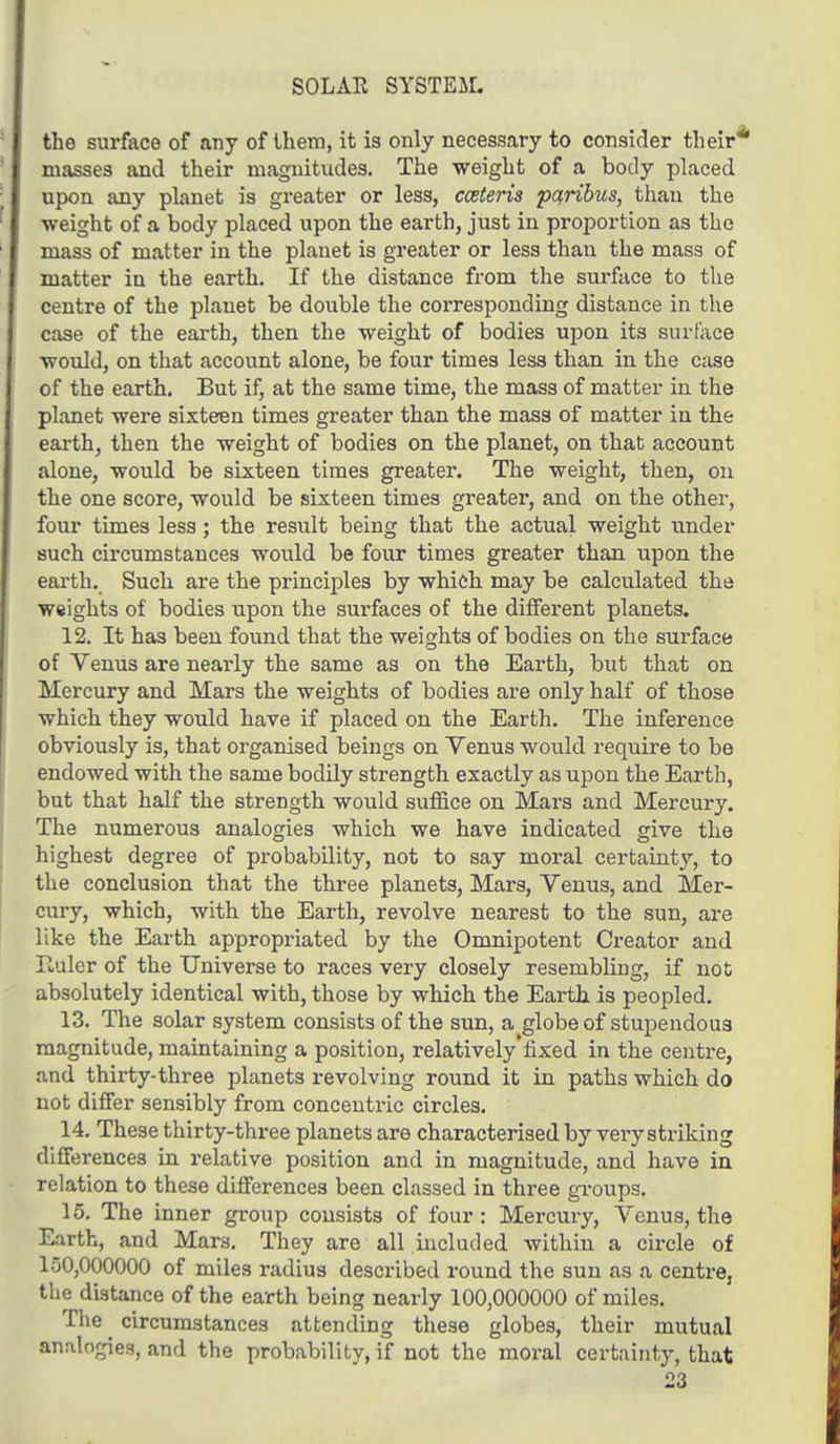 SOLAR SYSTEM. the surface of any of them, it is only necessary to consider their' masses and their magnitudes. The weight of a body placed upon any planet is greater or less, cceteris paribus, than the ■weight of a body placed upon the earth, just in proportion as the mass of matter in the planet is greater or less than the mass of matter in the earth. If the distance from the surface to the centre of the planet be double the corresponding distance in the case of the earth, then the weight of bodies upon its surface would, on that account alone, be four times less than in the case of the earth. But if, at the same time, the mass of matter in the planet were sixteen times greater than the mass of matter in the earth, then the weight of bodies on the planet, on that account alone, would be sixteen times greater. The weight, then, on the one score, would be sixteen times greater, and on the other, four times less; the result being that the actual weight under such circumstances would be four times greater than upon the earth. Such are the principles by which may be calculated the weights of bodies upon the surfaces of the different planets. 12. It has been found that the weights of bodies on the surface of Venus are nearly the same as on the Earth, but that on Mercury and Mars the weights of bodies are only half of those which they would have if placed on the Earth. The inference obviously is, that organised beings on Yenus would require to be endowed with the same bodily strength exactly as upon the Earth, but that half the strength would suffice on Mars and Mercury. The numerous analogies which we have indicated give the highest degree of probability, not to say moral certainty, to the conclusion that the three planets, Mars, Venus, and Mer- cury, which, with the Earth, revolve nearest to the sun, are like the Earth appropriated by the Omnipotent Creator and liuler of the Universe to races very closely resembling, if not absolutely identical with, those by which the Earth is peopled. 13. The solar system consists of the sun, a globe of stupendous magnitude, maintaining a position, relatively'fixed in the centre, and thirty-three planets revolving round it in paths which do not differ sensibly from concentric circles. 14. These thirty-three planets are characterised by very striking differences in relative position and in magnitude, and have in relation to these differences been classed in three groups. 15. The inner group consists of four: Mercury, Venus, the Earth, and Mars. They are all included within a circle of 150,000000 of miles radius described round the sun as a centre, the distance of the earth being nearly 100,000000 of miles. The circumstances attending these globes, their mutual analogies, and the probability, if not the moral certainty, that