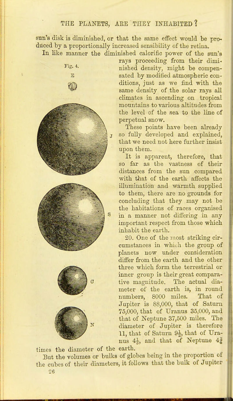 Fig. 4. E I J sun's disk is diminished, or that the same effect would be pro- duced by a proportionally increased sensibility of the retiua. In like manner the diminished calorific power of the sun's rays proceeding from their dimi- nished density, might be compen- sated by modified atmospheric con- ditions, just as we find with the same density of the solar rays all climates in ascending on tropical mountains to various altitudes from the level of the sea to the line of perpetual snow. These points have been already so fully developed and explained, that we need not here further insist upon them. It is apparent, therefore, that so far as the vastness of their distances from the sun compared with that of the earth affects the illumination and warmth supplied to them, there are no grounds for concluding that they may not be the habitations of races organised in a manner not differing in any important respect from those which inhabit the earth. 20. One of the most striking cir- cumstances in which the group of planets now under consideration differ from the earth and the other three which form the terrestrial or inner group is their great compara- tive magnitude. The actual dia- meter of the earth is, in round numbers, 8000 miles. That of Jupiter is 88,000, that of Saturn 75,000, that of Uranus 35,000, and that of Neptune 37,500 miles. The diameter of Jupiter is therefore 11, that of Saturn 9k, that of Ura- nus 4£, and that of Neptune 4| times the diameter of the earth. But the volumes or bulks of globes being in the proportion of the cubes of their diameters, it follows that the bulk of Jupiter