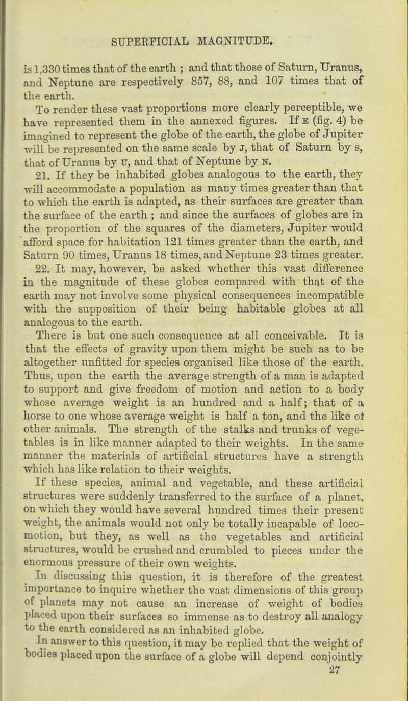 SUPERFICIAL MAGNITUDE. is 1 ?330 times that of the earth ; and that those of Saturn, Uranus, and Neptune are respectively 857, 88, and 107 times that of the earth. To render these vast proportions more clearly perceptible, we have represented them in the annexed figures. If E (fig. 4) be imagined to represent the globe of the earth, the globe of Jupiter will be represented on the same scale by J, that of Saturn by s, that of Uranus by u, and that of Neptune by N. 21. If they be inhabited globes analogous to the earth, they will accommodate a population as many times greater than that to which the earth is adapted, as their surfaces are greater than the surface of the earth ; and since the surfaces of globes are in the proportion of the squares of the diameters, Jupiter would afford space for habitation 121 times greater than the earth, and Saturn 90 times, Uranus 18 times, and Neptune 23 times greater. 22. It may, however, be asked whether this vast difference in the magnitude of these globes compared with that of the earth may not involve some physical consequences incompatible with the supposition of their being habitable globes at all analogous to the earth. There is but one such consequence at all conceivable. It is that the effects of gravity upon them might be such as to be altogether unfitted for species organised like those of the earth. Thus, upon the earth the average strength of a man is adapted to support and give freedom of motion and action to a body whose average weight is an hundred and a half; that of a horse to one whose average weight is half a ton, and the like ol other animals. The strength of the stalks and trunks of vege- tables is in like manner adapted to their weights. In the same manner the materials of artificial structures have a strength which has like relation to their weights. If these species, animal and vegetable, and these artificial structures were suddenly transferred to the surface of a planet, on which they would have several hundred times their present weight, the animals would not only be totally incapable of loco- motion, but they, as well as the vegetables and artificial structures, would be crushed and crumbled to pieces under the enormous pressure of their own weights. In discussing this question, it is therefore of the greatest importance to inquire whether the vast dimensions of this group of planets may not cause an increase of weight of bodies placed upon their surfaces so immense as to destroy all analogy to the earth considered as an inhabited globe. In answer to this question, it may be replied that the weight of bodies placed upon the surface of a globe will depend conjointly