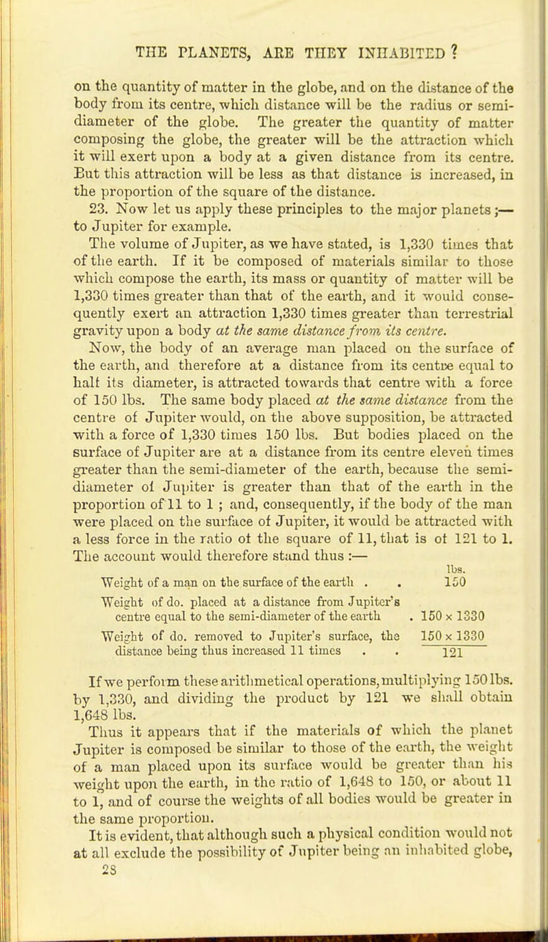 on the quantity of matter in the globe, and on the distance of the body from its centre, which distance will be the radius or semi- diameter of the globe. The greater the quantity of matter composing the globe, the greater will be the attraction which it will exert upon a body at a given distance from its centre. But this attraction will be less as that distance is increased, in the proportion of the square of the distance. 23. Now let us apply these principles to the major planets;— to Jupiter for example. The volume of Jupiter, as we have stated, is 1,330 times that of the earth. If it be composed of materials similar to those which compose the earth, its mass or quantity of matter will be 1,330 times greater than that of the earth, and it would conse- quently exert an attraction 1,330 times greater than terrestrial gravity upon a body at the same distance from its centre. Now, the body of an average man placed on the surface of the earth, and therefore at a distance from its centre equal to hall its diameter, is attracted towards that centre with a force of 150 lbs. The same body placed at the same distance from the centre of Jupiter would, on the above supposition, be attracted with a force of 1,330 times 150 lbs. But bodies placed on the surface of Jupiter are at a distance from its centre eleven times greater than the semi-diameter of the earth, because the semi- diameter ol Jupiter is greater than that of the earth in the proportion of 11 to 1 ; and, consequently, if the body of the man were placed on the surface of Jupiter, it would be attracted with a less force in the ratio of the square of 11, that is ot 121 to 1. The account would therefore stand thus :— lbs. Weight of a man on the surface of the earth . . 150 Weight of do. placed at a distance from Jupiter's centre equal to the semi-diameter of the earth . 150 x 1330 Weight of do. removed to Jupiter's surface, the 150 x 1330 distance being thus increased 11 times . . 121 If we perform these arithmetical operations, multiplying 150 lbs. by 1,330, and dividing the product by 121 we shall obtain 1,648 lbs. Thus it appears that if the materials of which the planet Jupiter is composed be similar to those of the earth, the weight of a man placed upon its surface would be greater than his weight upon the earth, in the ratio of 1,648 to 150, or about 11 to l and of course the weights of all bodies would be greater in the same proportion. It is evident, that although such a physical condition would not at all exclude the possibility of Jupiter being an inhabited globe, 2S