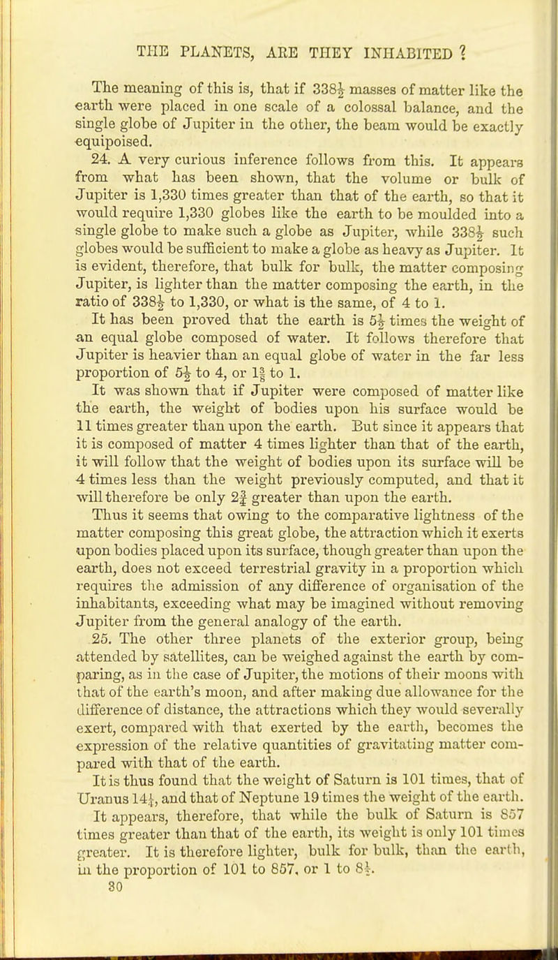 The meaning of this is, that if 338£ masses of matter like the earth were placed in one scale of a colossal balance, and the single globe of Jupiter in the other, the beam would be exactly equipoised. 24. A very curious inference follows from this. It appears from what has been shown, that the volume or bulk of Jupiter is 1,330 times greater than that of the earth, so that it would require 1,330 globes like the earth to be moulded into a single globe to make such a globe as Jupiter, while 338£ such globes would be sufficient to make a globe as heavy as Jupiter, lb is evident, therefore, that bulk for bulk, the matter composing Jupiter, is lighter than the matter composing the earth, in the ratio of 338^ to 1,330, or what is the same, of 4 to 1. It has been proved that the earth is 5£ times the weight of an equal globe composed of water. It follows therefore that Jupiter is heavier than an equal globe of water in the far less proportion of 5J to 4, or 1| to 1. It was shown that if J upiter were composed of matter like the earth, the weight of bodies upon his surface would be 11 times greater than upon the earth. But since it appears that it is composed of matter 4 times lighter than that of the earth, it will follow that the weight of bodies upon its surface will be 4 times less than the weight previously computed, and that it will therefore be only 2§ greater than upon the earth. Thus it seems that owing to the comparative lightness of the matter composing this great globe, the attraction which it exerts upon bodies placed upon its surface, though greater than upon the earth, does not exceed terrestrial gravity in a proportion which requires the admission of any difference of organisation of the inhabitants, exceeding what may be imagined without removing Jupiter from the general analogy of the earth. 25. The other three planets of the exterior group, being attended by satellites, can be weighed against the earth by com- paring, as in the case of Jupiter, the motions of their moons with that of the earth's moon, and after making due allowance for the difference of distance, the attractions which they would severally exert, compared with that exerted by the earth, becomes the expression of the relative quantities of gravitating matter com- pared with that of the earth. It is thus found that the weight of Saturn is 101 times, that of Uranus 14£, and that of Neptune 19 times the weight of the earth. It appears, therefore, that while the bulk of Saturn is 857 times greater than that of the earth, its weight is only 101 times greater. It is therefore lighter, bulk for bulk, than the earth, in the proportion of 101 to 857, or 1 to 81.