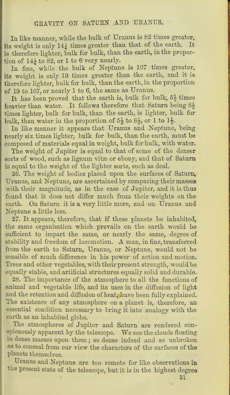 GRAVITY ON SATURN AND URANUS. In like manner, while the bulk of Uranus is 82 times greater, its weight is only 14£ times greater than that of the earth. It is therefore lighter, bulk for bulk, than the earth, in the propor- tion of 14£ to 82, or 1 to 6 very nearly. In fine, while the bulk of Neptune is 107 times greater, its weight is only 19 times greater than the earth, and it is therefore lighter, bulk for bulk, than the earth, in the proportion of 19 to 107, or nearly 1 to 6, the same as Uranus. It has been proved that the earth is, bulk for bulk, 5h times heavier than water. It follows therefore that Saturn being 8k times lighter, bulk for bulk, than the earth, is lighter, bulk for bulk, than water in the proportion of 5^ to 8^, or 1 to lh In like manner it appears that Uranus and Neptune, being nearly six times lighter, bulk for bulk, than the earth, must be composed of materials equal in weight, bulk for bulk, with water. The weight of Jupiter is equal to that of some of the denser sorts of wood, such as lignum vitse or ebony, and that of Saturn is equal to the weight of the lighter sorts, such as deal. 26. The weight of bodies placed upon the surfaces of Saturn, Uranus, and Neptune, are ascertained by comparing their masses with their magnitude, as in the case of Jupiter, and it is thus found that it does not differ much from their weights on the earth. On Saturn it is a very little more, and on Uranus and Neptune a little less. 27. It appears, therefore, that if these planets be inhabited, the same organisation which prevails on the earth would be sufficient to impart the same, or nearly the same, degree of stability and freedom of locomotion. A man, in fine, transferred from the earth to Saturn, Uranus, or Neptune, would not be sensible of much difference in his power of action and motion. Trees and other vegetables, with their present strength, would be equally stable, and artificial structures equally solid and durable. 28. The importance of the atmosphere to all the functions of animal and vegetable life, and its uses in the diffusion of light and the retention and diffusion of heat, have been fully explained. The existence of any atmosphere on a planet is, therefore, an ■essential condition necessary to bring it into analogy with the earth as an inhabited globe. The atmospheres of Jupiter and Saturn are rendered con- spicuously apparent by the telescope. We see the clouds floating in dense masses upon them ; so dense indeed and so unbroken as to conceal from our view the characters of the surfaces of the planets themselves. Uranus and Neptune are too remote for like observations in the present state of the telescope, but it is in the highest degree