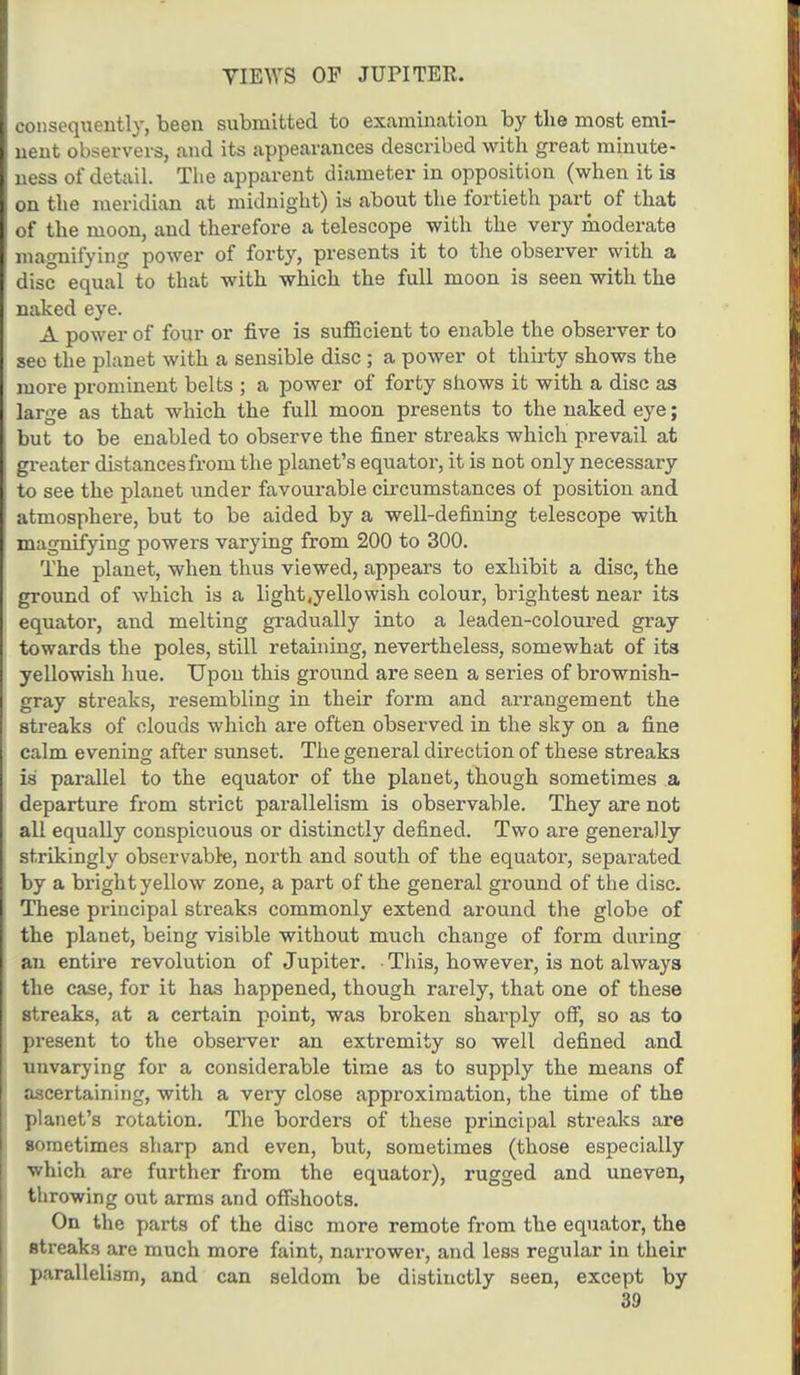 consequently, been submitted to examination by the most emi- nent observers, and its appearances described with great minute- ness of detail. The apparent diameter in opposition (when it is on the meridian at midnight) ia about the fortieth part of that of the moon, and therefore a telescope with the very moderate magnifying power of forty, presents it to the observer with a disc equal to that with which the full moon is seen with the naked eye. A power of four or five is sufficient to enable the observer to see the planet with a sensible disc; a power ot thirty shows the more prominent belts ; a power of forty shows it with a disc as large as that which the full moon presents to the naked eye; but to be enabled to observe the finer streaks which prevail at greater distances from the planet's equator, it is not only necessary to see the planet under favourable circumstances of position and atmosphere, but to be aided by a well-defining telescope with magnifying powers varying from 200 to 300. The planet, when thus viewed, appears to exhibit a disc, the ground of which is a light .yellowish colour, brightest near its equator, and melting gradually into a leaden-coloured gray towards the poles, still retaining, nevertheless, somewhat of its yellowish hue. TJpou this ground are seen a series of brownish- gray streaks, resembling in their form and arrangement the streaks of clouds which are often observed in the sky on a fine calm evening after sunset. The general direction of these streaks is parallel to the equator of the planet, though sometimes a departure from strict parallelism is observable. They are not all equally conspicuous or distinctly defined. Two are generally strikingly observable, north and south of the equator, separated by a bright yellow zone, a part of the general ground of the disc. These principal streaks commonly extend around the globe of the planet, being visible without much change of form daring an entire revolution of Jupiter. This, however, is not always the case, for it has happened, though rarely, that one of these streaks, at a certain point, was broken sharply off, so as to present to the observer an extremity so well defined and unvarying for a considerable time as to supply the means of ascertaining, with a very close approximation, the time of the planet's rotation. The borders of these principal streaks are sometimes sharp and even, but, sometimes (those especially which are further from the equator), rugged and uneven, throwing out arms and offshoots. On the parts of the disc more remote from the equator, the streaks are much more faint, narrower, and less regular in their parallelism, and can seldom be distinctly seen, except by