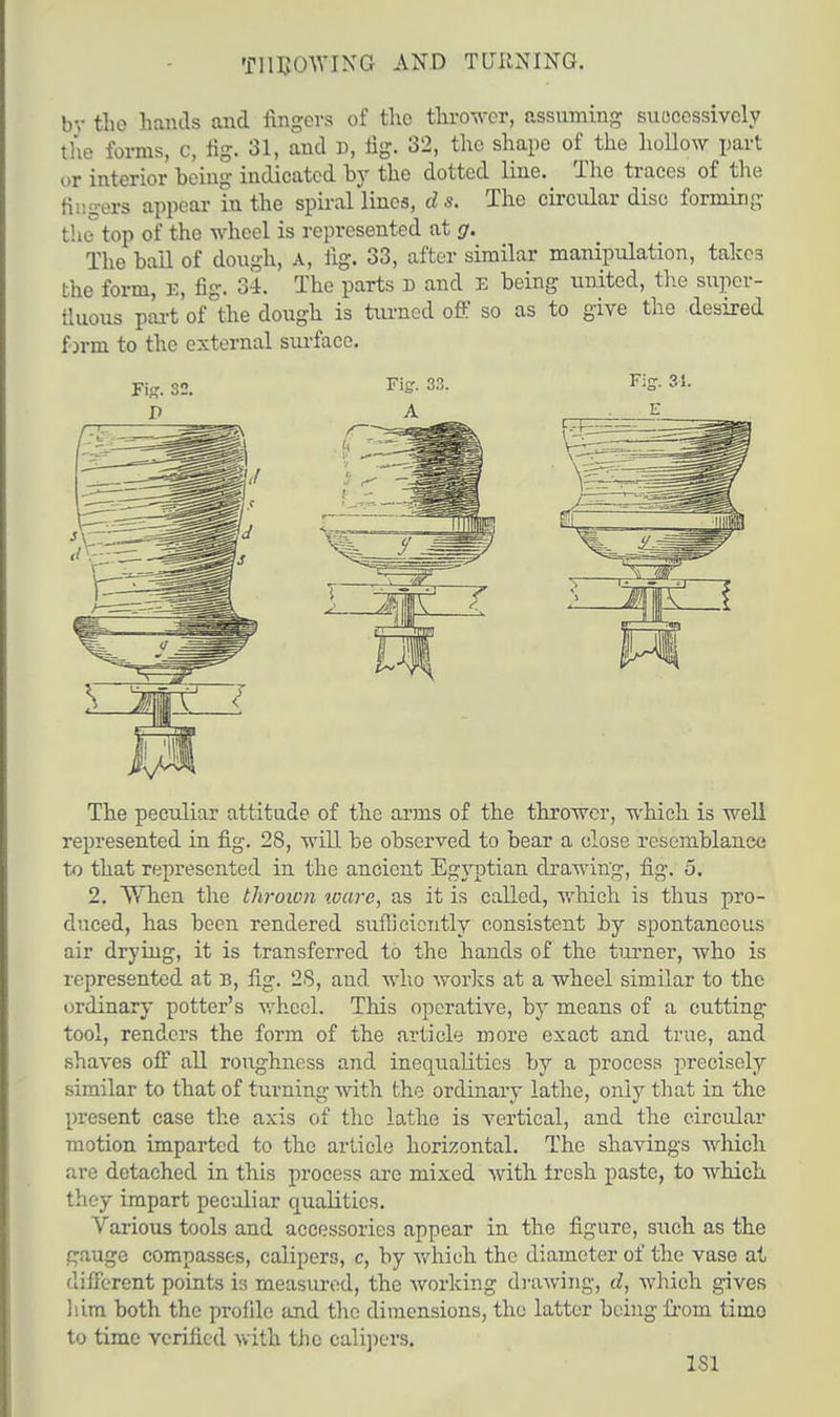 THROWING AND TURNING. bv the hands and fingers of the thrower, assuming successively the forms, c, fig. 31, and D, fig. 32, the shape of the hollow part or interior being indicated by the dotted line. The traces of the Bngers appear in the spiral lines, d s. The circular disc forming the top of the wheel is represented at g. The bail of dough, A, lig. 33, after similar manipulation, takes the form, E, fig. 34. The parts D and E being united, the supcr- tluous part of the dough is turned off so as to give the desired form to the external surface. The peculiar attitude of the arms of the thrower, which is well represented in fig. 28, will be observed to bear a close resemblance to that represented in the ancient Egyptian drawing, fig. 5. 2. When the thrown ware, as it is called, which is thus pro- duced, has been rendered sufliciently consistent by spontaneous air drying, it is transferred to the hands of the turner, who is represented at B, fig. 28, and who works at a wheel similar to the ordinary potter's wheel. This operative, by means of a cutting tool, renders the form of the article more exact and true, and shaves off all roughness and inequalities by a process precisely similar to that of turning with the ordinary lathe, only that in the present case the axis of the lathe is vertical, and the circular motion imparted to the article horizontal. The shavings which are detached in this process are mixed with fresh paste, to which they impart peculiar qualities. Various tools and accessories appear in the figure, such as the gauge compasses, calipers, c, by which the diameter of the vase at different points is measured, the working drawing, d, which gives him both the profile and the dimensions, the latter being from timo to time verified with the calipers. LSI