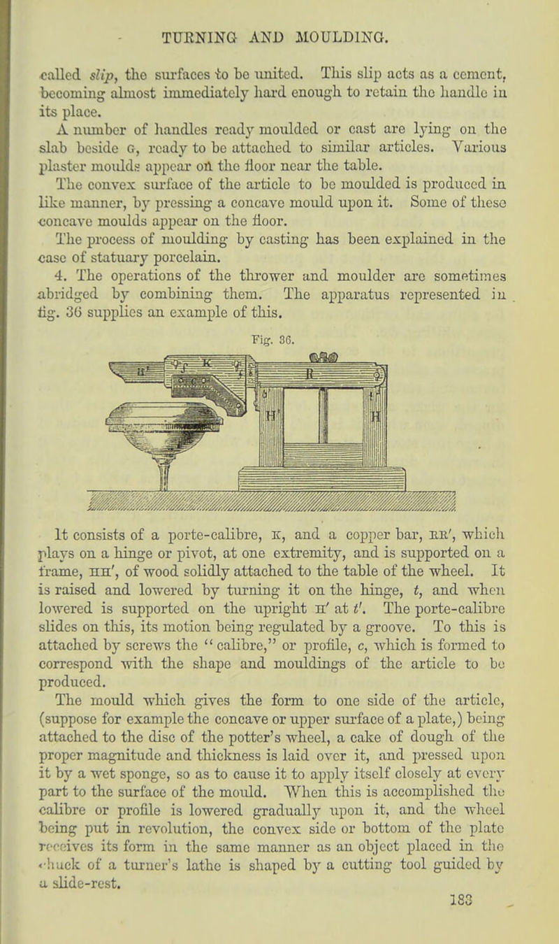 TURNING AND MOULDING. called slip, the surfaces -to bo united. This slip acts as a cement, becoming almost immediately hard enough to retain the handle in its place. A number of handles ready moulded or cast are lying on the slab beside G, ready to be attached to similar articles. Various plaster moulds appear on the fioor near the table. The convex surface of the article to be moulded is produced in like manner, by pressing a concave mould upon it. Some of these concave moulds appear on the floor. The process of moulding by casting has been explained in the case of statuary porcelain. 4. The operations of the thrower and moulder are sometimes abridged by combining them. The apparatus represented in ng. 3G supplies an example of this. Fig. 36. It consists of a porte-calibre, K, and a copper bar, be.', which plays on a hinge or pivot, at one extremity, and is supported on a frame, hh', of wood solidly attached to the table of the wheel. It is raised and lowered by turning it on the hinge, t, and when lowered is supported on the upright jl' at t'. The porte-calibre slides on this, its motion being regulated by a groove. To this is attached by screws the  calibre, or profile, c, which is formed to correspond with the shape and mouldings of the article to bo produced. The mould which gives the form to one side of the article, (suppose for example the concave or upper surface of a plate,) being attached to the disc of the potter's wheel, a cake of dough of the proper magnitude and thickness is laid over it, and pressed upon it by a wet sponge, so as to cause it to apply itself closely at every part to the surface of the mould. When this is accomplished the calibre or profile is lowered gradually upon it, and the wheel being put in revolution, the convex side or bottom of the plate Teceives its form in the same manner as an object placed in the chuck of a turner's lathe is shaped by a cutting tool guided by u slide-rest.