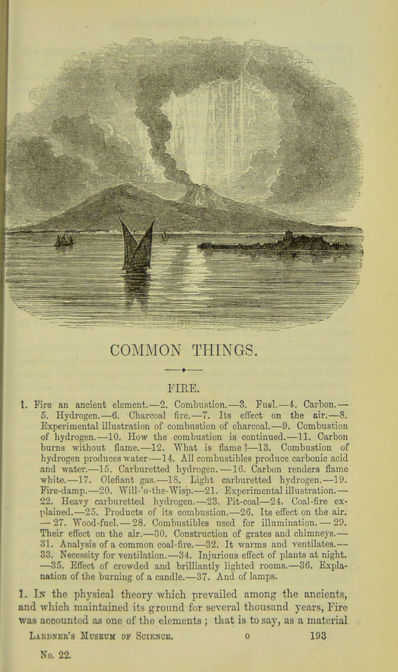 COMMON THINGS. FIRE. I. Fire an ancient element.—2. Combustion.—3. Fuel.—4. Carbon.— 5. Hydrogen.—6. Charcoal fire.—7. Its effect on the air.—8. Experimental illustration of combustion of charcoal.—9. Combustion of hydrogen.—10. How the combustion is continued.—11. Carbon burns without flame.—12. What is flame ?—13. Combustion of hydrogen produces water—14. All combustibles produce carbonic acid and water.—15. Cai'buretted hydrogen. —16. Carbon renders flame white.—17. defiant gas.—18. Light carburetted hydrogen.—19. Fire-damp.—20. Will-'o-the-Wisp.—21. Experimental illustration.— 22. Heavy carburetted hydrogen.—23. Pit-coal—24. Coal-fire ex- plained.—25. Products of its combustion.—26. Its effect on the air; — 27. Wood-fuel.— 28. Combustibles used for illumination. — 29. Their effect on the air.—30. Construction of grates and chimneys.— 31. Analysis of a common coal-fire.—32. It waims and ventilates.— 33. Necessity for ventilation.—34. Injurious effect of plants at night. —35. Effect of crowded and brilliantly lighted rooms.—36. Expla- nation of the burning of a candle.—37. And of lamps. 1. Ijt the physical theory which prevailed among the ancients, and which maintained its ground for several thousand years, Fire was accounted as one of the elements ; that is to say, as a material Laudner's Museum op Science, o 193 No. 22.