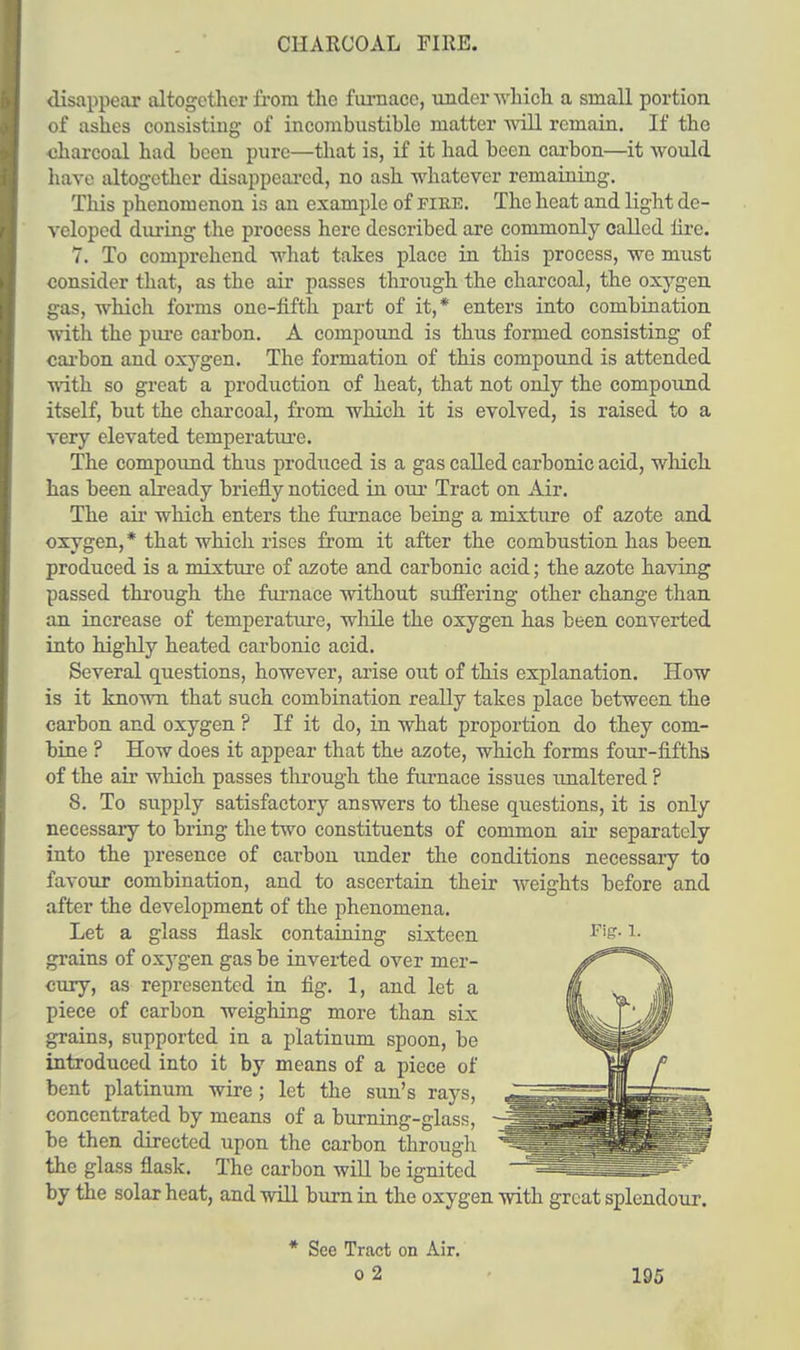 CHARCOAL FIRE. disappear altogether from the furnace, under which a small portion of ashes consisting of incombustible matter will remain. If the charcoal had been pure—that is, if it had been carbon—it would have altogether disappeared, no ash whatever remaining. This phenomenon is an example of fire. The heat and light de- veloped during the process here described are commonly called lire. 7. To comprehend what takes place in this process, we must consider that, as the air passes through the charcoal, the oxygen gas, which forms one-iifth part of it,* enters into combination with the pure carbon. A compound is thus formed consisting of carbon and oxygen. The formation of this compound is attended with so great a production of heat, that not only the compound itself, but the charcoal, from which it is evolved, is raised to a very elevated temperature. The compound thus produced is a gas called carbonic acid, which has been already briefly noticed in our Tract on Air. The air which enters the furnace being a mixture of azote and oxygen,* that which rises from it after the combustion has been produced is a mixture of azote and carbonic acid; the azote having passed through the furnace without suffering other change than an increase of temperature, while the oxygen has been converted into highly heated carbonic acid. Several questions, however, arise out of this explanation. How is it known that such combination really takes place between the carbon and oxygen ? If it do, in what proportion do they com- bine ? How does it appear that the azote, which forms four-fifths of the air which passes through the furnace issues unaltered ? 8. To supply satisfactory answers to these questions, it is only necessary to bring the two constituents of common air separately into the presence of carbon under the conditions necessary to favour combination, and to ascertain their weights before and after the development of the phenomena. Let a glass flask containing sixteen F'is- h grains of oxygen gas be inverted over mer- cury, as represented in fig. 1, and let a piece of carbon weighing more than six grains, supported in a platinum spoon, be introduced into it by means of a piece of bent platinum wire; let the sun's rays, concentrated by means of a burning-glass, be then directed upon the carbon through the glass flask. The carbon will be ignited by the solar heat, and will burn in the oxygen with great splendour. * See Tract on Air.