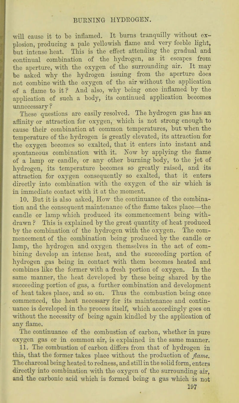 BURNING HYDROGEN. will cause it to be inflamed. It burns tranquilly without ex- plosion, producing a pale yellowish flame and very feeble light, but intense heat. This is the effect attending the gradual and continual combination of the hydrogen, as it escapes from the aperture, with the oxygen of the surrounding air. It may be asked why the hydrogen issuing from the aperture does not combine with the oxygen of the air without the application of a flame to it? And also, why being once inflamed by the application of such a body, its continued application becomes unnecessary ? These questions are easily resolved. The hydrogen gas has an affinity or attraction for oxygen, which is not strong enough to cause their combination at common temperatures, but when the temperature of the hydrogen is greatly elevated, its attraction for the oxygen becomes so exalted, that it enters into instant and spontaneous combination with it. Now by applying the flame of a lamp or candle, or any other burning body, to the jet of hydrogen, its temperature becomes so greatly raised, and its attraction for oxygen consequently so exalted, that it enters directly into combination with the oxygen of the air which is in immediate contact with it at the moment. 10. But it is also asked, How the continuance of the combina- tion and the consequent maintenance of the flame takes place—the candle or lamp which produced its commencement being with- drawn ? This is explained by the great quantity of heat produced by the combination of the hydrogen with the oxygen. The com- mencement of the combination being produced by the candle or lamp, the hydrogen and oxygen themselves in the act of com- bining develop an intense heat, and the succeeding portion of hydrogen gas being in contact with them becomes heated and combines like the former with a fresh portion of oxygen. In the same manner, the heat developed by these being shared by the succeeding portion of gas, a further combination and development of heat takes place, and so on. Thus the combustion being once commenced, the heat necessary for its maintenance and contin- uance is developed in the process itself, which accordingly goes on without the necessity of being again kindled by the application of any flame. The continuance of the combustion of carbon, whether in pure oxygen gas or in common air, is explained in the same manner. 11. The combustion of carbon differs from that of hydrogen in this, that the former takes place without the production of flame. The charcoal being heated to redness, and still in the solid form, enters directly into combination with the oxygen of the surrounding air, and the carbonic acid which is formed being a gas which is not