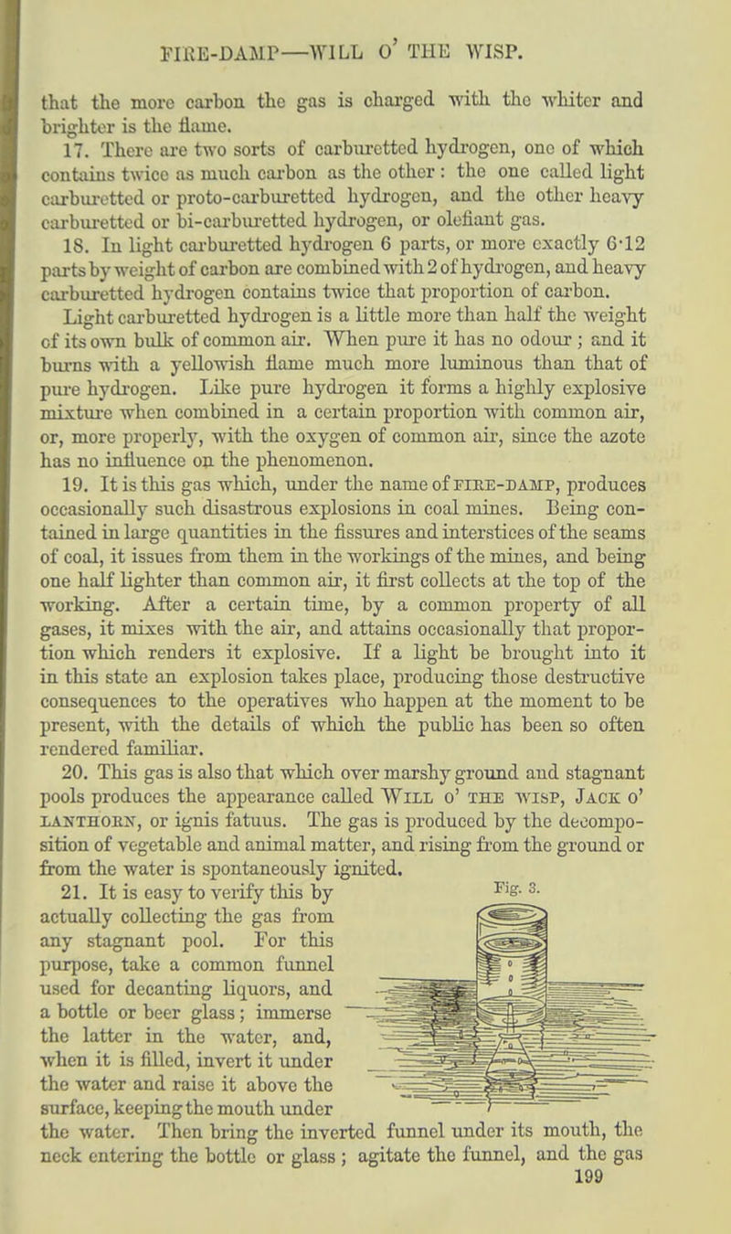FIRE-DAMP—WILL O' THE WISP. that the more carbon the gas is charged with the whiter and brighter is the tlaine. 17. There are two sorts of carburcttcd hydrogen, one of which contains twice as much carbon as the other : the one called light carburetted or proto-carburettcd hydrogen, and the other heavy carburetted or bi-carburetted hydrogen, or olehant gas. 18. In light carburetted hydrogen 6 parts, or more exactly 6*12 parts by weight of carbon are combined with 2 of hydrogen, and heavy carburetted hydrogen contains twice that proportion of carbon. Light carburetted hydrogen is a little more than half the weight cf its own bulk of common air. When pure it has no odour ; and it burns with a yellowish name much more luminous than that of pure hydrogen. Like pure hydrogen it forms a highly explosive mixture when combined in a certain proportion with common air, or, more properly, with the oxygen of common air, since the azote has no influence on the phenomenon. 19. It is this gas which, under the name of fiee-damp, produces occasionally such disastrous explosions in coal mines. Being con- tained in large quantities in the fissures and interstices of the seams of coal, it issues from them in the workings of the mines, and being one half lighter than common air, it first collects at the top of the working. After a certain time, by a common property of all gases, it mixes with the air, and attains occasionally that propor- tion which renders it explosive. If a light be brought into it in this state an explosion takes place, producing those destructive consequences to the operatives who happen at the moment to be present, with the details of which the public has been so often rendered familiar. 20. This gas is also that which over marshy ground and stagnant pools produces the appearance called Will o' the wisp, Jack o' LANTHOEJT, or ignis fatuus. The gas is produced by the decompo- sition of vegetable and animal matter, and rising from the ground or from the water is spontaneously ignited. 21. It is easy to verify this by actually collecting the gas from any stagnant pool. For this purpose, take a common funnel used for decanting liquors, and a bottle or beer glass; immerse the latter in the water, and, when it is filled, invert it under the water and raise it above the surface, keeping the mouth under the water. Then bring the inverted funnel under its mouth, the neck entering the bottle or glass ; agitate the funnel, and the gas