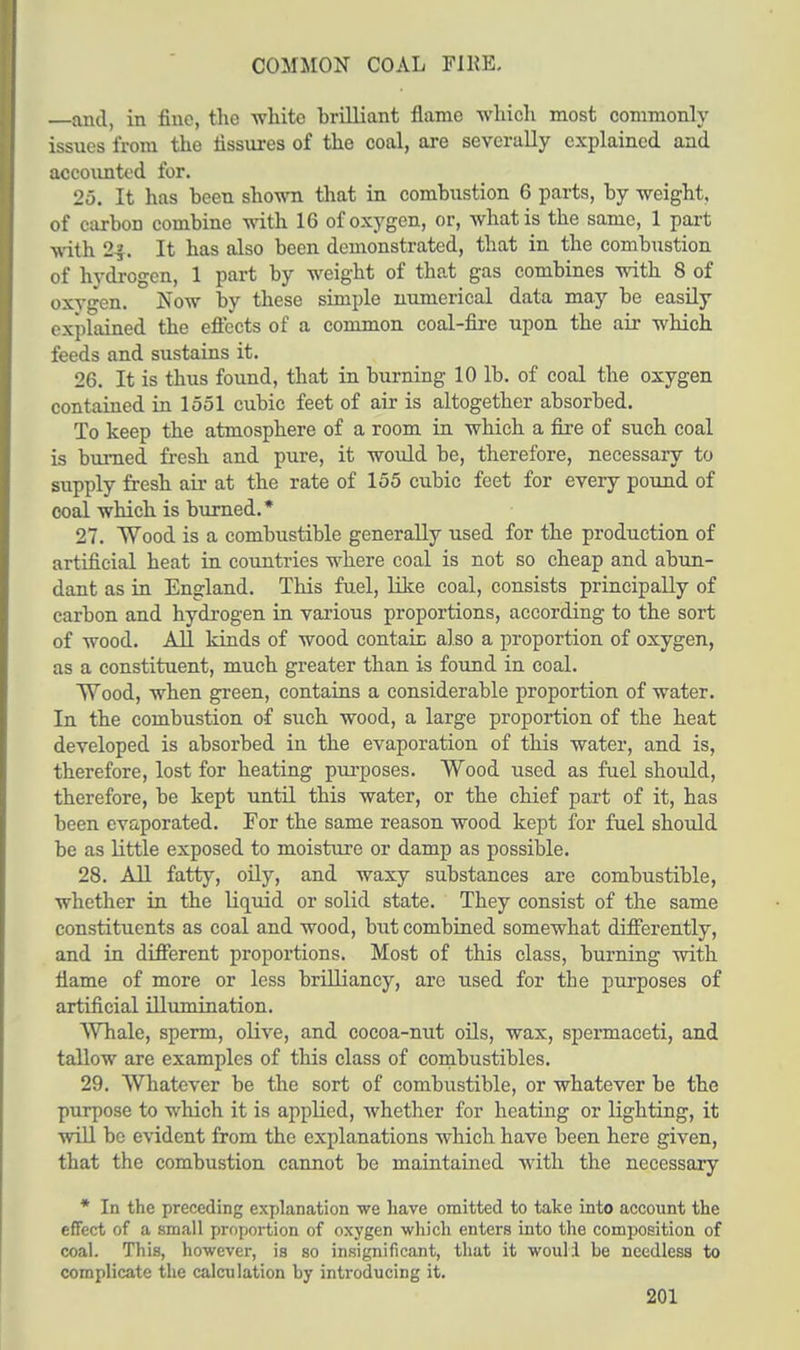 COMMON COAL FIRE. —and, in fine, the white hrilliant flame -which most commonly issues from the fissures of the coal, are severally explained and accounted for. 25. It has been shown that in combustion 6 parts, by weight, of carbon combine -with 16 of oxygen, or, what is the same, 1 part with 2$. It has also been demonstrated, that in the combustion of hydrogen, 1 part by weight of that gas combines with 8 of oxvgen. Now by these simple numerical data may be easily explained the effects of a common coal-fire upon the air which feeds and sustains it. 26. It is thus found, that in burning 10 lb. of coal the oxygen contained in 1551 cubic feet of air is altogether absorbed. To keep the atmosphere of a room in which a fire of such coal is burned fresh and pure, it would be, therefore, necessary to supply fresh air at the rate of 155 cubic feet for every pound of coal which is burned.* 27. Wood is a combustible generally used for the production of artificial heat in countries where coal is not so cheap and abun- dant as in England. This fuel, like coal, consists principally of carbon and hydrogen in various proportions, according to the sort of wood. All kinds of wood contain also a proportion of oxygen, as a constituent, much greater than is found in coal. Wood, when green, contains a considerable proportion of water. In the combustion of such wood, a large proportion of the heat developed is absorbed in the evaporation of this water, and is, therefore, lost for heating purposes. Wood used as fuel should, therefore, be kept until this water, or the chief part of it, has been evaporated. For the same reason wood kept for fuel should be as little exposed to moisture or damp as possible. 28. All fatty, oily, and waxy substances are combustible, whether in the liquid or solid state. They consist of the same constituents as coal and wood, but combined somewhat differently, and in different proportions. Most of this class, burning with flame of more or less brilliancy, are used for the purposes of artificial iUumination. Whale, sperm, olive, and cocoa-nut oils, wax, spermaceti, and tallow are examples of this class of combustibles. 29. Whatever be the sort of combustible, or whatever be the purpose to which it is applied, whether for heating or lighting, it will be evident from the explanations which have been here given, that the combustion cannot be maintained with the necessary * In the preceding explanation we have omitted to take into account the effect of a small proportion of oxygen which enters into the composition of coal. This, however, is so insignificant, that it woull be needless to complicate the calculation by introducing it.