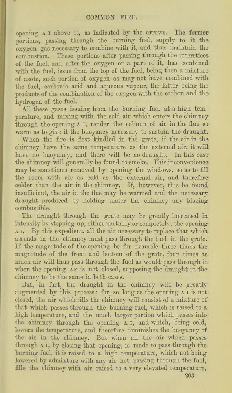 COMMON FIRE. opening A I above it, as indicated by tbe arrows. Tbo former portions, passing tbrougb the burning fuel, supply to it the oxygen gas necessary to conibino with it, and thus maintain the combustion. These portions after passing through the interstices of the fuel, and after the oxygen or a part of it, has combined with the fuel, issue from the top of the fuel, being then a mixture of azote, such portion of oxygen as may not have combined with, the fuel, carbonic acid and aqueous vapour, the latter being the products of the combination of the oxygen with the carbon and the hydrogen of the fuel. All these gases issuing from the burning fuel at a high tem- perature, and mixing with the cold air which enters the chimney through the opening A I, render the column of air in the flue so warm as to give it the buoyancy necessaiy to sustain the draught. When the fire is first kindled in the grate, if the air in the chimney have the same temperature as the external air, it will have no buoyancy, and there will be no draught. In this case the chimney will generally be found to smoke. This inconvenience may be sometimes removed by opening the windows, so as to fill the room with air as cold as the external air, and therefore colder than the air in the chimney. If, however, this be found insufficient, the air in the flue may be warmed and the necessary draught produced by holding under the chimney any blazing combustible. The draught through the grate may be greatly increased in intensity by stopping up, either partially or completely, the opening a I. By this expedient, all the air necessary to replace that which ascends in the chimney must pass through the fuel in the grate. If the magnitude of the opening be for example three times the magnitude of the front and bottom of the grate, four times as much air will thus pass through the fuel as would pass through it when the opening af is not closed, supposing the draught in the chimney to be the same in both cases. But, in fact, the draught in the chimney will be greatly augmented by this process : for, so long as the opening a i is not closed, the air which fills the chimney will consist of a mixture of that which passes through the burning fuel, which is raised to a high temperature, and the much larger portion which passes into the chimney through the opening A I, and which, being cold, lowers the temperature, and therefore diminishes the buoyancy of the air in the chimney. But when all the air which passes through A I, by closing that opening, is made to pass through the burning fuel, it is raised to a high temperature, which not being lowered by admixture with any air not passing through the fuel, fills the chimney with air raised to a very elevated temperature,