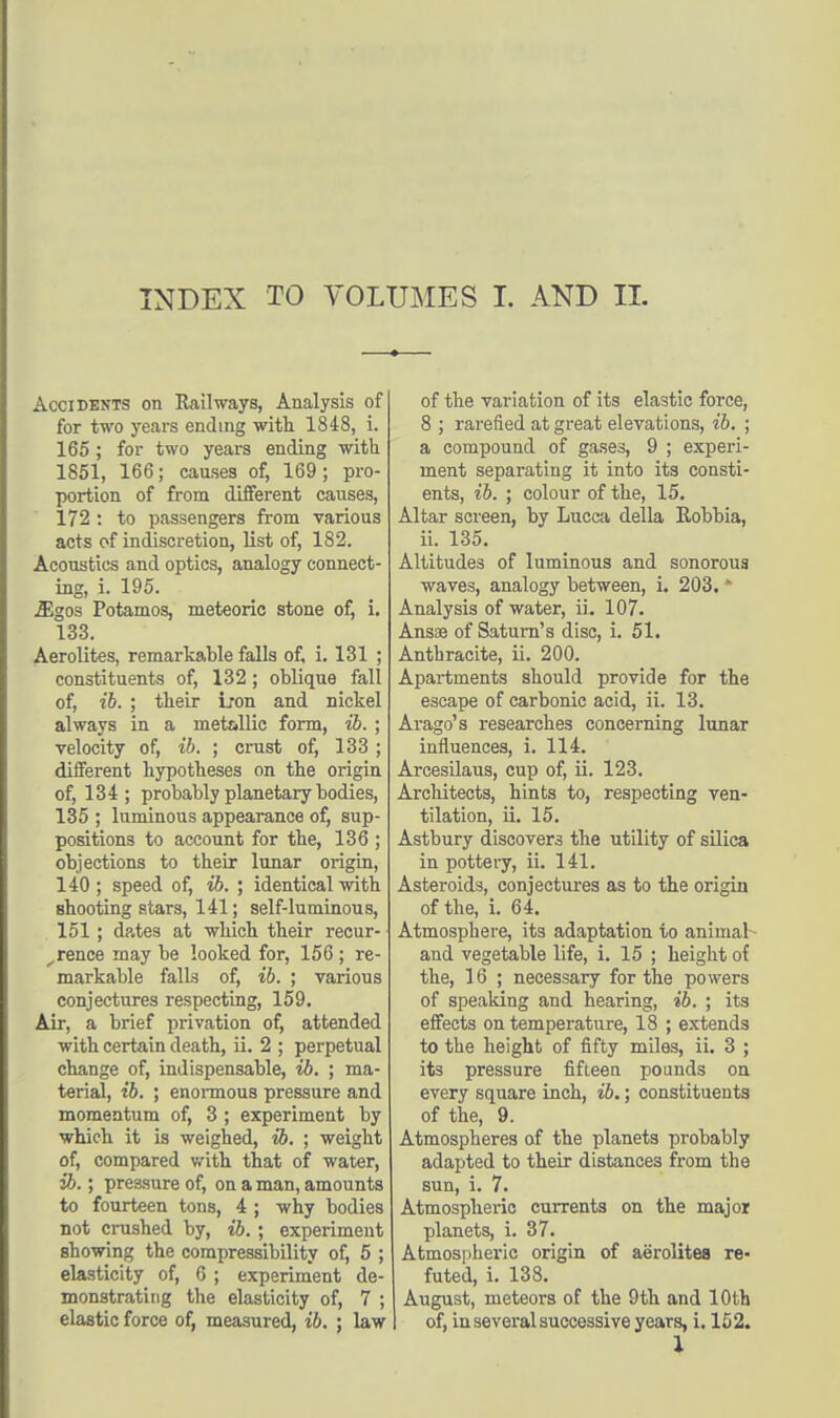 Accidents on Railways, Analysis of for two years ending with 1848, i. 165 ; for two years ending with 1851, 166; causes of, 169; pro- portion of from different causes, 172 : to passengers from various acts of indiscretion, list of, 182. Acoustics and optics, analogy connect- ing, i. 195. .35gos Potamos, meteoric stone of, i. 133. Aerolites, remarkable falls of, i. 131 ; constituents of, 132; oblique fall of, ib. ; their iron and nickel always in a metallic form, ib. ; velocity of, ib. ; crust of, 133 ; different hypotheses on the origin of, 134; probably planetary bodies, 135 ; luminous appearance of, sup- positions to account for the, 136 ; objections to their lunar origin, 140 ; speed of, ib. ; identical with shooting stars, 141; self-luminous, 151; dp.tes at which their recur- rence may be looked for, 156 ; re- markable falls of, ib. ; various conjectures respecting, 159. Air, a brief privation of, attended with certain death, ii. 2 ; perpetual change of, indispensable, ib. ; ma- terial, ib. ; enormous pressure and momentum of, 3 ; experiment by which it is weighed, ib. ; weight of, compared with that of water, ib.; pressure of, on a man, amounts to fourteen tons, 4 ; why bodies not crushed by, ib.; experiment showing the compressibility of, 5 ; elasticity of, 6 ; experiment de- monstrating the elasticity of, 7 ; elastic force of, measured, ib. ; law of the variation of its elastic force, 8 ; rarefied at great elevations, ib. ; a compound of gases, 9 ; experi- ment separating it into its consti- ents, ib. ; colour of the, 15. Altar screen, by Lucca della Robbia, ii. 135. Altitudes of luminous and sonorous waves, analogy between, i. 203. * Analysis of water, ii. 107. Ansae of Saturn's disc, i. 51. Anthracite, ii. 200. Apartments should provide for the escape of carbonic acid, ii. 13. Arago's researches concerning lunar influences, i. 114. Arcesilaus, cup of, ii. 123. Architects, hints to, respecting ven- tilation, ii. 15. Astbury discovers the utility of silica in pottery, ii. 141. Asteroids, conjectures as to the origin of the, i. 64. Atmosphere, its adaptation to animal and vegetable life, i. 15 ; height of the, 16 ; necessary for the powers of speaking and hearing, ib. ; its effects on temperature, 18 ; extends to the height of fifty miles, ii. 3 ; its pressure fifteen pounds on every square inch, ib.; constituents of the, 9. Atmospheres of the planets probably adapted to their distances from the sun, i. 7. Atmospheric currents on the major planets, i. 37. Atmospheric origin of aerolites re- futed, i. 138. August, meteors of the 9th and 10th of, in several successive years, i. 152. 1