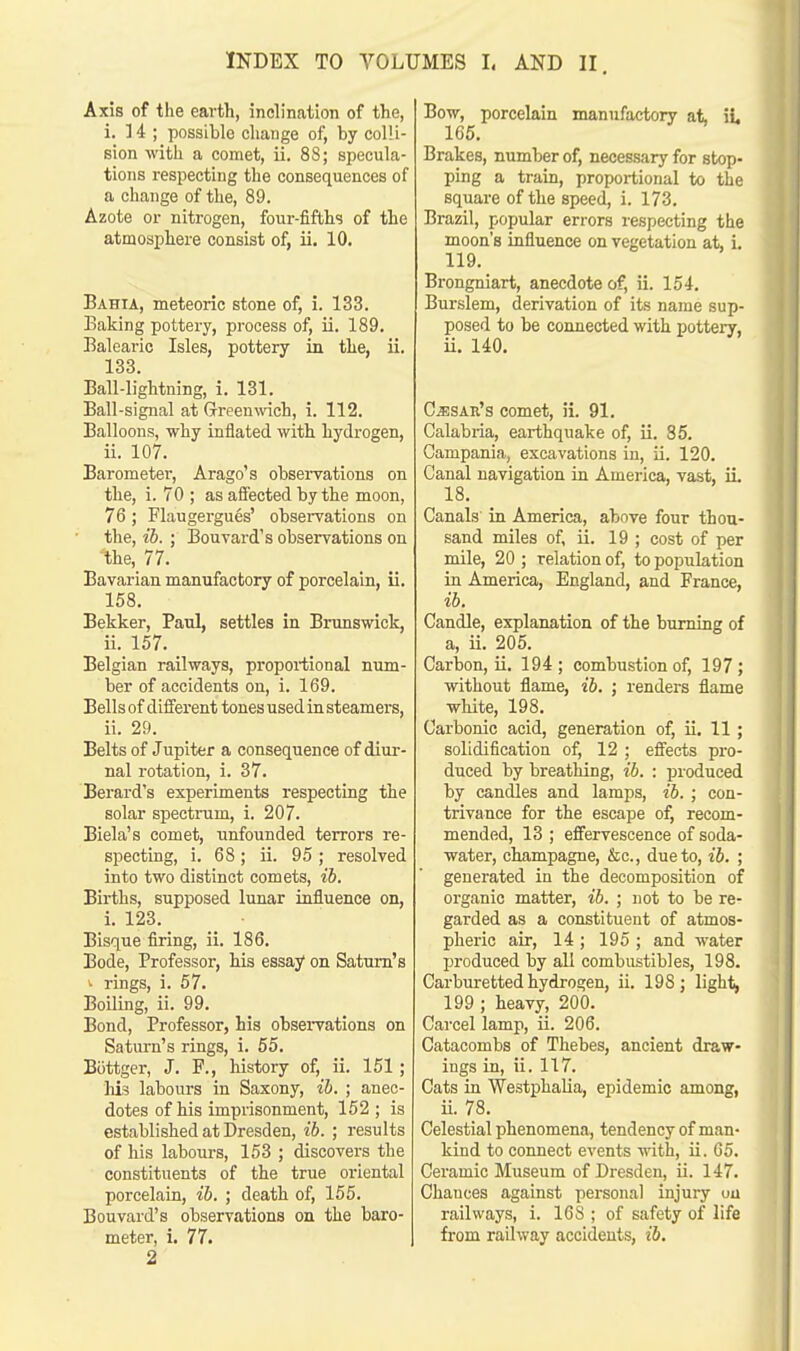 Axis of the earth, inclination of the, i. 14 ; possible change of, by colli- sion with a comet, ii. 88; specula- tions respecting the consequences of a change of the, 89. Azote or nitrogen, four-fifths of the atmosphere consist of, ii. 10. Bahia, meteoric stone of, i. 133. Baking pottery, process of, ii. 189. Balearic Isles, pottery in the, ii. 133. Ball-lightning, i. 131. Ball-signal at Green\vich, i. 112. Balloons, why inflated with hydrogen, ii. 107. Barometer, Arago's observations on the, i. 70 ; as affected by the moon, 76 ; Flaugergues' observations on the, ib. ; Bouvard's observations on the, 77. Bavarian manufactory of porcelain, ii. 158. Bekker, Paul, settles in Brunswick, ii. 157. Belgian railways, proportional num- ber of accidents on, i. 169. Bells of different tones used in steamers, ii. 29. Belts of Jupiter a consequence of diur- nal rotation, i. 37. Berard's experiments respecting the solar spectrum, i. 207. Biela's comet, unfounded terrors re- specting, i. 68 ; ii. 95 ; resolved into two distinct comets, ib. Births, supposed lunar influence on, i. 123. Bisque firing, ii. 186. Bode, Professor, his essay on Saturn's ' rings, i. 57. Boiling, ii. 99. Bond, Professor, his observations on Saturn's rings, i. 55. Biittger, J. P., history of, ii. 151 ; his labours in Saxony, ib. ; anec- dotes of his imprisonment, 152 ; is established at Dresden, ib. ; results of his labours, 153 ; discovers the constituents of the true oriental porcelain, ib. ; death of, 155. Bouvard's observations on the baro- meter, i. 77. 2 Bow, porcelain manufactory at, ii. 165. Brakes, number of, necessary for stop- ping a train, proportional to the square of the speed, i. 173. Brazil, popular errors respecting the moon's influence on vegetation at, i. 119. Brongniart, anecdote of, ii. 154. Burslem, derivation of its name sup- posed to be connected with pottery, ii. 140. Cesar's comet, ii. 91. Calabria, earthquake of, ii. 85. Campania, excavations in, ii. 120. Canal navigation in America, vast, ii. 18. Canals in America, above four thou- sand miles of, ii. 19 ; cost of per mile, 20 ; relation of, to population in America, England, and France, ib. Candle, explanation of the burning of a, ii. 205. Carbon, ii. 194; combustion of, 197; without flame, ib. ; renders flame white, 198. Carbonic acid, generation of, ii. 11 ; solidification of, 12 ; effects pro- duced by breathing, ib. : produced by candles and lamps, ib. ; con- trivance for the escape of, recom- mended, 13 ; effervescence of soda- water, champagne, &c, due to, ib. ; generated in the decomposition of organic matter, ib. ; not to be re- garded as a constituent of atmos- pheric air, 14 ; 195 ; and water produced by all combustibles, 198. Carburetted hydrogen, ii. 198; light, 199 ; heavy, 200. Carcel lamp, ii. 206. Catacombs of Thebes, ancient draw- ings in, ii. 117. Cats in Westphalia, epidemic among, ii. 78. Celestial phenomena, tendency of man- kind to connect events with, ii. 65. Ceramic Museum of Dresden, ii. 147. Chances against personal injury ou railways, i. 168 ; of safety of life from railway accidents, ib.