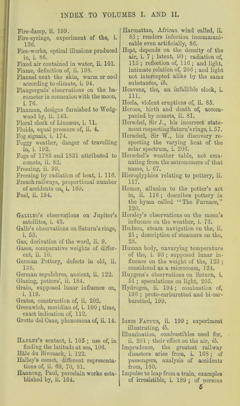 Fire-damp, ii. 199. Fire-syringe, experiment of the, i. 136. Fire-works, optical illusions produced in, i. 86. Fixed air contained in water, ii. 101. Flame, definition of, ii. 193. Flannel next the skin, warm or cool according to climate, i. 94. Flaugergues' observations on the ba- rometer in connexion with the moon, i. 76. Flaxman, designs furnished to Wedg- wood by, ii. 143. Floral clock of Linnaeus, i. 11. Fluids, equal pressure of, ii. 4. Fog signals, i. 174. Foggy weather, danger of travelling in, i. 192. Fogs of 17S3 and 1831 attributed to comets, ii. 82. Freezing, ii. 99. Freezing by radiation of heat, i. 116. French railways, proportional number of accidents on, i. 169. Fuel, ii. 194. Galileo's observations on Jupiter's satellites, i. 43. Galle's observations on Saturn's rings, i. 55. Gas, derivation of the word, ii. 9. Gases, comparative weights of differ- ent, ii. 10. German Pottery, defects in old, ii. 138. German sepulchres, ancient, ii. 122. Glazing, potters', ii. 184. Grain, supposed lunar influence on, i. 119. Grates, construction of, ii. 202. Greenwich, meridian of, i. 100 ; time, exact indication of, 112. Grotto del Cane, phenomena of, ii. 14. Hadley's sextant, i. 105 ; use of, in finding the latitude at sea, 106. Hale du Bivouack, i. 122. Halley's comet, different representa- tions of, ii. 69, 70, 81. Hannong, Paul, porcelain works esta- blished by, ii. 164. Harmattan, African wind called, ii. 85 ; renders infection incommuni- cable even artificially, 86. Heat, depends on the density of the air, i. 7 ; latent, 90 ; radiation of, 115 ; reflection of, 116 ; and light, intimate relation of, 206 ; and light not intercepted alike by the same substances, ib. Heavens, the, an infallible clock, i. 111. Hecla, violent eruptions of, ii. 85. Heroes, birth and death of, accom- panied by comets, ii. 81. Herschel, Sir J., his incorrect state- ment respecting Saturn's rings, i. 57. Herschel, Six W., his discovery re- specting the varying heat of the solar spectrum, i. 206. Herschel's weather table, not ema- nating from the astronomers of that name, i. 67. Hieroglyphics relating to pottery, ii. 117. Homer, allusion to the potter's art in, ii. 116; describes pottery in the hymn called '' The Furnace, 120. Horsley's observations on the moon's influence on the weather, i. 73. Hudson, steam navigation on the, ii. 21; description of steamers on the, 28. Human hody, unvarying temperature of the, i. 93 ; supposed lunar in- fluence on the weight of the, 123 ; considered as a microcosm, 124. Huygens's observations on Saturn, i. 51; speculations on light, 205. Hydrogen, ii. 194; combustion of, 196 ; proto-carbuxetted and bi-car- buretted, 199. Ignis Fattjus, ii. 199 ; experiment illustrating, ib. Illumination, combustibles used for, ii. 201 ; their effect on the air, ib. Imprudence, the greatest railway disasters arise from, i. 168; of passengers, analysis of accidents from, 180. Impulse to leap from a train, examples of irresistible, i. 189 ; of persons