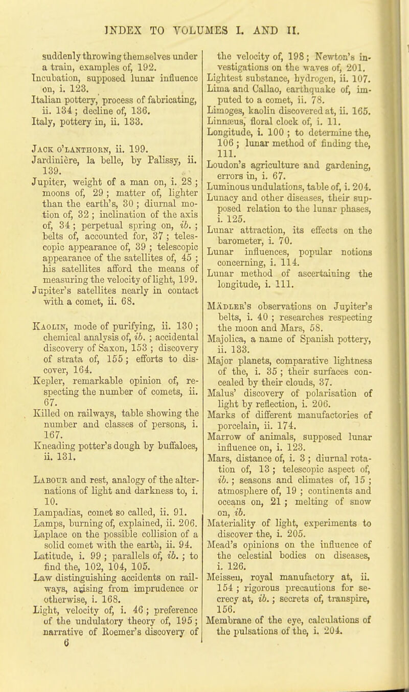 suddenly throwing themselves under a train, examples of, 192. Incubation, supposed lunar influence on, i. 123. Italian pottery, process of fabricating, ii. 134 ; decline of, 136. Italy, pottery in, ii. 133. Jack o'lanthorn, ii. 199. Jardiniere, la belle, by Palissy, ii. 139. Jupiter, weight of a man on, i. 28 ; moons of, 29 ; matter of, lighter than the earth's, 30 ; diurnal mo- tion of, 32 ; inclination of the axis of, 34 ; perpetual spring on, ib. ; belts of, accounted for, 37 ; teles- copic appearance of, 39 ; telescopic appearance of the satellites of, 45 ; his satellites afford the means of measuring the velocity of light, 199. Jupiter's satellites nearly in contact with a comet, ii. 68. Kaolin, mode of purifying, ii. 130 ; chemical analysis of, ib. ; accidental discovery of Saxon, 153 ; discovery of strata of, 155; efforts to dis- cover, 164. Kepler, remarkable opinion of, re- specting the number of comets, ii. 67. Killed on railways, table showing the number and classes of persons, i. 167. Kneading potter's dough by buffaloes, ii. 131. Labour and rest, analogy of the alter- nations of light and darkness to, i. 10. Lampadias, comet so called, ii. 91. Lamps, burning of, explained, ii. 206. Laplace on the possible collision of a solid comet with the earth, ii. 94. Latitude, i. 99 ; parallels of, ib. ; to find the, 102, 104, 105. Law distinguishing accidents on rail- ways, arising from imprudence or otherwise, i. 168. Light, velocity of, i. 46; preference of the undulatory theory of, 195 ; narrative of Koemer's discovery of 6 the velocity of, 198 ; Newton's in- vestigations on the waves of, 201. Lightest substance, hydrogen, ii. 107. Lima and Callao, earthquake of, im- puted to a comet, ii. 78. Limoges, kaolin discovered at, ii. 165. Linnasus, floral clock of, L 11. Longitude, i. 100 ; to determine the, 106 ; lunar method of finding the, 111. Loudon's agriculture and gardening, errors in, i. 67. Luminous undulations, table of, i. 204. Lunacy and other diseases, their sup- posed relation to the lunar phases, i. 125. Lunar attraction, its effects on the barometer, i. 70. Lunar influences, popular notions concerning, i. 114. Lunar method of ascertaining the longitude, i. 111. Madler's observations on Jupiter's belts, i. 40 ; researches respecting the moon and Mars, 58. Majolica, a name of Spanish pottery, ii. 133. Major planets, comparative lightness of the, i. 35; their surfaces con- cealed by their clouds, 37. Malus' discovery of polarisation of light by reflection, i. 206. Marks of different manufactories of porcelain, ii. 174. Marrow of animals, supposed lunar influence on, i. 123. Mars, distance of, i. 3 ; diurnal rota- tion of, 13 ; telescopic aspect of, ib.; seasons and climates of, 15; atmosphere of, 19 ; continents and oceans on, 21 ; melting of snow on, ib. Materiality of light, experiments to discover the, i. 205. Mead's opinions on the influence of the celestial bodies on diseases, i. 126. Meisseu, royal manufactory at, iL 154 ; rigorous precautions for se- crecy at, ib.; secrets of, transpire, 156. Membrane of the eye, calculations of the pulsations of the, i. 204.