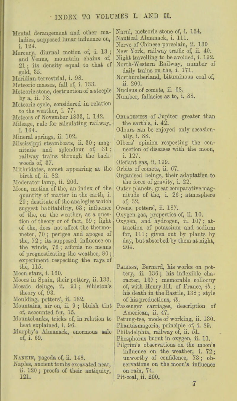 Mental derangement and other ma- ladies, supposed lunar influence on, i. 124. Mercury, diurnal motion of, i. 13 ; and Venus, mountain chains of, 21; its density equal to that of gold, 35. Meridian terrestrial, i. 9S. Meteoric masses, fall of, i. 133. Meteoric stone, destruction of a steeple by a, ii. 7S. Meteoric cycle, considered in relation to the -weather, i. 77. Meteors of November 1S33, i. 142. Mileage, rule for calculating railway, i. 164. Mineral springs, ii. 102. Mississippi steamboats, ii. 30 ; mag- nitude and splendour of, 31; railway trains through the back- woods of, 37. Mithridates, comet appearing at the birth of, ii. 82. Moderator lamp, ii. 206. Moon, motion of the, an index of the quantity of matter in the earth, i. 29 ; destitute of the analogies which suggest habitability, 63 ; influence of the, on the weather, as a ques- tion of theory or of fact, 69 ; light of the, does not affect the thermo- meter, 70 ; perigee and apogee of the, 72 ; its supposed influence on the winds, 76 ; affords no means of prognosticating the weather, 80; experiment respecting the rays of the, 115. Moon stars, L 160. Moors in Spain, their pottery, ii. 133. Mosaic deluge, ii. 91 ; Whiston's theory of, 93. Moulding, potters', ii 182. Mountains, air on, ii. 9 ; bluish tint of, accounted fur, 15. Mountebanks, tricks of, in relation to heat explained, i. 96. .Murphy's Almanack, enormous sale of, i. 69. Nankin, pagoda of, ii. 148. Naples, ancient tombs excavated near, ii. 120; proofs of their antiquity, 121. Narni, meteoric stone of, i. 134. Nautical Almanack, i. 111. Nerve of Chinese porcelain, ii. 130 New York, railway traffic of, ii. 40. Night travelling to be avoided, i. 192. North-Western Railway, number of daily trains on the, i. 171. Northumberland, bituminous coal of, ii. 200. Nucleus of comets, ii. 68. Number, fallacies as to, i. 88. Oblateness of Jupiter greater than the earth's, i. 42. Odours can be enjoyed only occasion- ally, i. 88. Olbers' opinion respecting the con- nection of diseases with the moon, i. 127. Olefiant gas, ii. 199. Orbits of comets, ii. 67. Organised beings, their adaptation to the force of gravity, i. 22. Outer planets, great comparative mag- nitude of the, i. 26 ; atmosphere of, 32. Ovens, potters', ii. 187. Oxygen gas, properties of, ii. 10. Oxygen, and hydrogen, ii. 107; at- traction of potassium and sodium for, 111; given out by plants by day, but absorbed by them at night, 204. Palisst, Bernard, his works on pot- tery, ii. 136; his inflexible cha- racter, 137 ; memorable colloquy of, with Henry III. of France, ib.; his death in the Bastile, 138; style of his productions, ib. Passenger carriages, description of American, ii. 47. Petung-tse, mode of working, ii. 130. Phantasmagoria, principle of, i. 89. Philadelphia, railway of, ii. 51. Phosphorus burnt in oxygen, ii. 11. Pilgrim's observations on the moon's influence on the weather, i. 72; unworthy of confidence, 73; ob- servations on the moon's influence on rain, 74. Pit-coal, ii. 200.