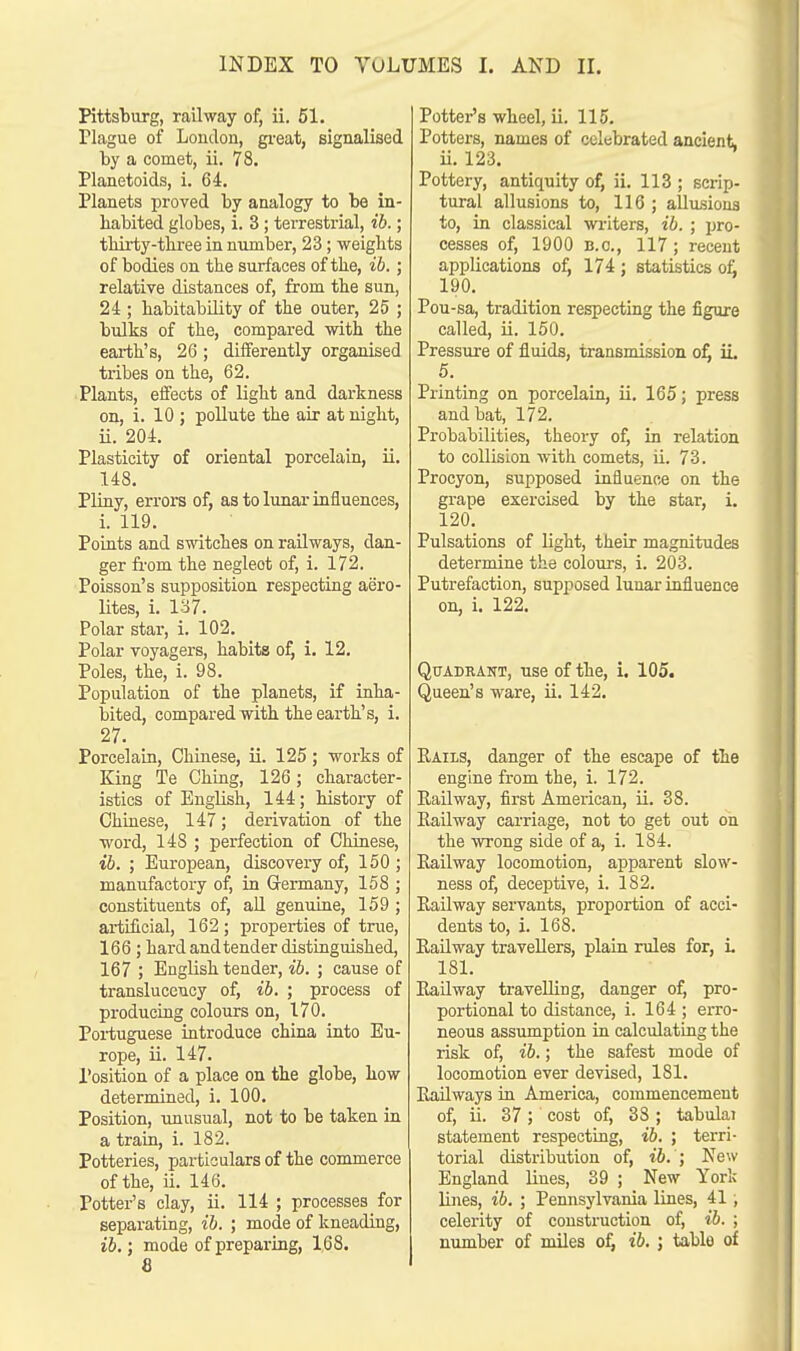 Pittsburg, railway of, ii. 51. Plague of London, great, signalised by a comet, ii. 78. Planetoids, i. 64. Planets proved by analogy to be in- habited globes, i. 3; terrestrial, ib.; thirty-three in number, 23; weights of bodies on the surfaces of the, ib.; relative distances of, from the sun, 24 ; habitability of the outer, 25 ; bulks of the, compared with the earth's, 26 ; differently organised tribes on the, 62. Plants, effects of light and darkness on, i. 10 ; pollute the air at night, ii. 204. Plasticity of oriental porcelain, ii. 148. Pliny, errors of, as to lunar influences, i. 119. Points and switches on railways, dan- ger from the negleot of, i. 172. Poisson's supposition respecting aero- lites, i. 137. Polar star, i. 102. Polar voyagers, habits of, i. 12. Poles, the, i. 98. Population of the planets, if inha- bited, compared with the earth's, i. 27. Porcelain, Chinese, ii. 125 ; works of King Te Ching, 126; character- istics of English, 144; history of Chinese, 147; derivation of the word, 148 ; perfection of Chinese, ; European, discovery of, 150 ; manufactory of, in Germany, 158 ; constituents of, all genuine, 159 ; artificial, 162 ; properties of true, 166 ; hard and tender distinguished, 167 ; English tender, ib. ; cause of transluceucy of, ib. ; process of producing colours on, 170. Portuguese introduce china into Eu- rope, ii. 147. Position of a place on the globe, how determined, i. 100. Position, unusual, not to be taken in a train, i. 182. Potteries, particulars of the commerce of the, ii. 146. Potter's clay, ii. 114 ; processes for separating, ib. ; mode of kneading, ib.; mode of preparing, 168. 8 Potter's wheel, ii. 115. Potters, names of celebrated ancient, ii. 123. Pottery, antiquity of, ii. 113 ; scrip- tural allusions to, 116 ; allusions to, in classical writers, ib. ; pro- cesses of, 1900 B.C., 117; recent applications of, 174 ; statistics of. 190. Pou-sa, tradition respecting the figure called, ii. 150. Pressure of fluids, transmission of, ii. 5. Printing on porcelain, ii. 165; press and bat, 172. Probabilities, theory of, in relation to collision with comets, ii. 73. Procyon, supposed influence on the grape exercised by the star, i. 120. Pulsations of light, their magnitudes determine the colours, i. 203. Putrefaction, supposed lunar influence on, i. 122. Quadrant, use of the, i. 105. Queen's ware, ii. 142. Rails, danger of the escape of the engine from the, i. 172. Railway, first American, ii. 38. Railway carriage, not to get out on the wrong side of a, i. 184. Railway locomotion, apparent slow- ness of, deceptive, i. 182. Railway servants, proportion of acci- dents to, i. 168. Railway travellers, plain rules for, i. 181. Railway travelling, danger of, pro- portional to distance, i. 164 ; erro- neous assumption in calculating the risk of, ib.; the safest mode of locomotion ever devised, 181. Railways in America, commencement of, ii. 37; cost of, 3S; tabula! statement respecting, ib. ; terri- torial distribution of, ib. ; New England lines, 39 ; New York lines, ib. ; Pennsylvania lines, 41; celerity of construction of, ib. ; number of miles of, ib. ; table of