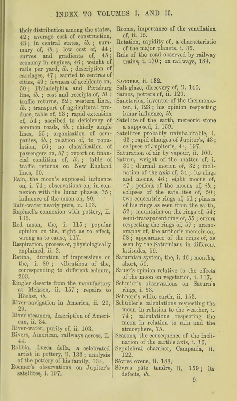 their distribution among the states, 42; average cost of construction, 43; in central states, ib. ; sum- mary of, ib. ; low cost of, 44 ; curves and gradients of, 45; economy in engines, 46 ; weight of rails per yard, ib. ; description of carriages, 47 ; carried to centres of cities, 49 ; fewness of accidents on, 50; Philadelphia and Pittsburg line, ib. ; cost and receipts of, 51; traffic returns, 52 ; western lines, ib. ; transport of agricultural pro- duce, table of, 53 ; rapid extension of, 54 ; ascribed to deficiency of common roads, ib. ; chiefly single lines, 55; organisation of com- panies, ib. ; relation of, to popu- lation, 56; no classification of passengers on, 57 ; report on finan- cial condition of, ib. ; table of traffic returns on New England lines, 60. Rain, the moon's supposed influence on, i. 74 ; observations on, in con- nexion with the lunar phases, 75 ; influence of the moon on, 80. Kain-water nearly pure, ii. 103. Raphael's connexion with pottery, ii. 135. Red moon, the, i. 115; popular opinion on the, right as to effect, wrong as to cause, 117. Respiration, process of, physiologically explained, ii. 2. Retina, duration of impressions on the, i. 89 ; vibrations of the, corresponding to different colours, 203. Ringler deserts from the manufactory at Meissen, ii. 157 ; repairs to Hochst, ib. River-navigation in America, ii. 20, 29. River steamers, description of Ameri- can, ii. 34. River-water, purity of, ii. 103. Rivers, American, railways across, ii. 44. Robbia, Lucca della, a celebrated artist in pottery, ii. 133 ; analysis of the pottery of his family, 134. Roomer's observations on Jupiter's satellites, i. Vj7. Rooms, importance of the ventilation of, ii. 15. Rotation, rapidity of, a characteristic of the major planets, i. 35. Rule of the road observed by railway trains, i. 170 ; on railways, 184. Saggers, ii. 132. Salt glaze, discovery of, ii. 140. Samos, potters of, ii. 120. Sanctorius, inventor of the thermome- ter, i, 123 ; his opinion respecting lunar influence, ib. Satellite of the earth, meteoric stone a supposed, i. 159. Satellites probably uninhabitable, i. 63 ; rapid changes of Jupiter's, 43; eclipses of Jupiter's, 44, 197. Saturation of air by vapour, ii. 100. Saturn, weight of the matter of, i. 30 ; diurnal motion of, 32 ; incli- nation of the axip of, 34 ; its rings and moons, 46; eight moons of, 47 ; periods of the moons of, ib. ; eclipses of the satellites of, 50; two concentric rings of, 51; phases of his rings as seen from the earth, 52 ; mountains on the rings of, 54; semi-transparent ring of, 55 ; errors respecting the rings of, 57 ; urano- graphy of, the author's memoir on, 58 ; appearance of the rings of, as seen by the Saturnians in different latitudes, 59. Saturnian system, the, i. 46 ; months, short, 50. Sauer's opinion relative to the effects of the moon on vegetation, i. 117. Schmidt's observations on Saturn's rings, i. 53. Schnorr's white earth, ii. 153. Schiibler's calculations respecting tho moon in relation to the weather, i. 74; calculations respecting the moon in relation to rain and the atmosphere, 75. Seasons, the consequence of the incli- nation of the earth's axis, i. 15. Sepulchral chamber, Campania, ii. 122. Sevres ovens, ii. 188. Sevres pate tendre, ii. 159; its defects, ib.