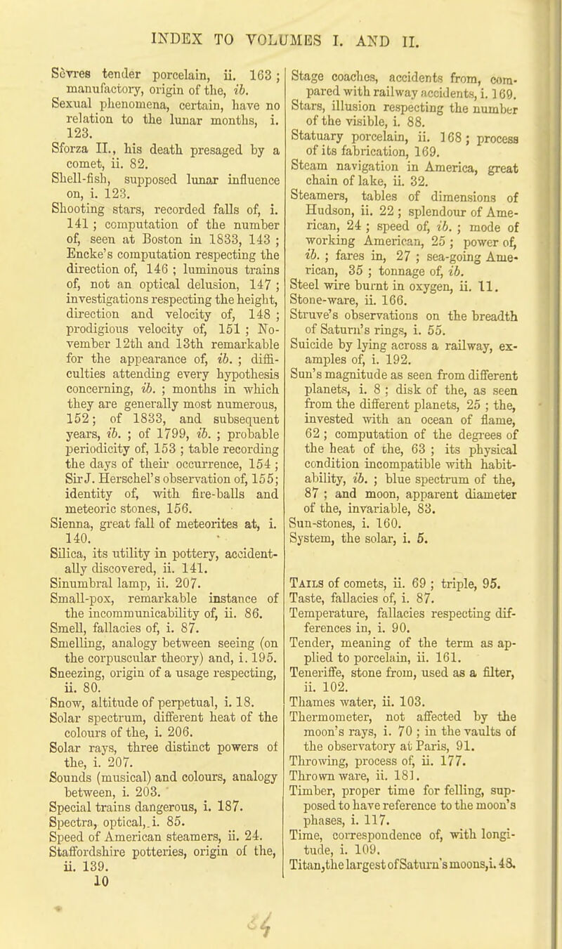 Sevres tender porcelain, ii. 163; manufactory, origin of the, ib. Sexual phenomena, certain, have no relation to the lunar months, i. 123. Sforza II., his death presaged by a comet, ii. 82. Shell-fish, supposed lunar influence on, i. 123. Shooting stars, recorded falls of, i. 141; computation of the number of, seen at Boston in 1833, 143 ; Encke's computation respecting the direction of, 146 ; luminous trains of, not an optical delusion, 147 ; investigations respecting the height, direction and velocity of, 148 ; prodigious velocity of, 151 ; No- vember 12th and 13th remarkable for the appearance of, ib. ; diffi- culties attending every hypothesis concerning, ib. ; months in which they are generally most numerous, 152; of 1833, and subsequent years, ib. ; of 1799, ib. ; probable periodicity of, 153 ; table recording the days of their occurrence, 154 ; Sir J. Herschel's observation of, 155; identity of, with fire-balls and meteoric stones, 156. Sienna, great fall of meteorites at, i. 140. Silica, its utility in pottery, accident- ally discovered, ii. 141. Sinumbral lamp, ii. 207. Small-pox, remarkable instance of the incornmunicability of, ii. 86. Smell, fallacies of, i. 87. Smelling, analogy between seeing (on the corpuscular theory) and, i. 195. Sneezing, origin of a usage respecting, ii. 80. Snow, altitude of perpetual, i. 18. Solar spectrum, different heat of the colours of the, i. 206. Solar rays, three distinct powers of the, i. 207. Sounds (musical) and colours, analogy between, i. 203. Special trains dangerous, i. 187. Spectra, optical,.i. 85. Speed of American steamers, ii. 24. Staffordshire potteries, origin of the, ii. 139. 10 Stage coaches, accidents from, com- pared with railway accidents, i. ] 69. Stars, illusion respecting the number of the visible, i. 88. Statuary porcelain, ii. 168; process of its fabrication, 169. Steam navigation in America, great chain of lake, ii. 32. Steamers, tables of dimensions of Hudson, ii. 22 ; splendour of Ame- rican, 24 ; speed of, ib. ; mode of working American, 25 ; power of, ib. ; fares in, 27 ; sea-going Ame- rican, 35 ; tonnage of, ib. Steel wire burnt in oxygen, ii. 11. Stone-ware, ii. 166. Struve's observations on the breadth of Saturn's rings, i. 55. Suicide by lying across a railway, ex- amples of, i. 192. Sun's magnitude as seen from different planets, i. 8 ; disk of the, as seen from the different planets, 25 ; the, invested with an ocean of flame, 62 ; computation of the degrees of the heat of che, 63 ; its physical condition incompatible with habit- ability, ib. ; blue spectrum of the, 87 ; and moon, apparent diameter of the, invariable, 83. Sun-stones, i. 160. System, the solar, i. 5. Tails of comets, ii. 69 ; triple, 95. Taste, fallacies of, i. 87. Temperature, fallacies respecting dif- ferences in, i. 90. Tender, meaning of the term as ap- plied to porcelain, ii. 161. Tenerifle, stone from, used as a filter, ii. 102. Thames water, ii. 103. Thermometer, not afleeted by the moon's rays, i. 70 ; in the vaults of the observatory at Paris, 91. Throwing, process of, ii. 177. Thrown ware, ii. 181. Timber, proper time for felling, sup- posed to have reference to the moon's phases, i. 117. Time, correspondence of, with longi- tude, i. 109. Titan,the largest of Saturn's moons,i. 4 8,