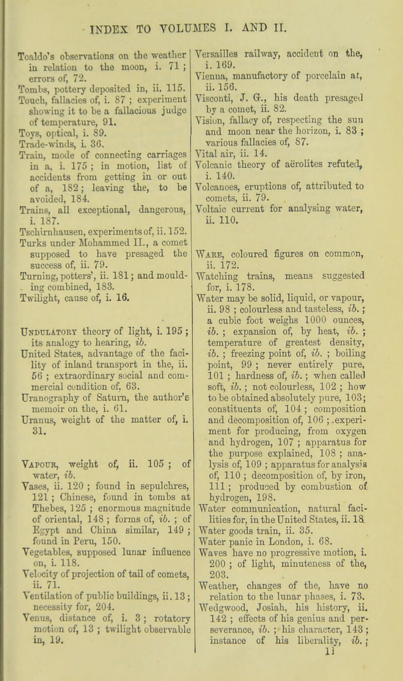 Toaldo's observations on the weather in relation to the moon, i. 71 ; errors of, 72. Tombs, pottery deposited in, ii. 115. Touch, fallacies of, i. 87 ; experiment showing it to be a fallacious judge of temperature, 91. Toys, optical, i. 89. Trade-winds, i. 36. Train, mode of connecting carriages in a, i. 175 ; in motion, list of accidents from getting in or out of a, 1S2; leaving the, to be avoided, 184. Trains, all exceptional, dangerous, L 187. Tschirnhausen, experiments of, ii. 152. Turks under Mohammed II., a comet supposed to have presaged the success of, ii. 79. Turning, potters', ii. 181; and mould- . ing combined, 183. Twilight, cause of, i. 16. Undulatory theory of light, i. 195 ; its analogy to hearing, ib. United States, advantage of the faci- lity of inland transport in the, ii. 56 ; extraordinary social and com- mercial condition of. 63. Uranography of Saturn, the author's memoir on the, i. 61. Uranus, weight of the matter of, i. 31. Vapour, weight of, ii. 105 ; of water, ib. Vases, ii. 120 ; found in sepulchres, 121 ; Chinese, found in tombs at Thebes, ] 25 ; enormous magnitude of oriental, 148 ; forms of, ib. ; of Egypt and China similar, 149 ; found in Peru, 150. Vegetables, supposed lunar influence on, i. 118. Velocity of projection of tail of comets, ii. 71. Ventilation of public buildings, ii. 13; necessity for, 204. Venus, distance of, i. 3; rotatory motion of, 13 ; twilight observable in, 19. Versailles railway, accident on the, i. 169. Vienna, manufactory of porcelain at, ii. 156. Visconti, J. G., his death presaged by a comet, ii. 82. Visiun, fallacy of, respecting the sun and moon near the horizon, i. 83 ; various fallacies of, 87. Vital air, ii. 14. Volcanic theory of aerolites refuted, i. 140. Volcanoes, eruptions of, attributed to comets, ii. 79. Voltaic current for analysing water, ii. 110. Ware, coloured figures on common, ii. 172. ■Watching trains, means suggested for, i. 178. Water may be solid, liquid, or vapour, ii. 98 ; colourless and tasteless, ib.; a cubic foot weighs 1000 ounces, ib. ; expansion of, by heat, ib. ; temperature of greatest density, ib. ; freezing point of, ib. ; boiling point, 99 ; never entirely pure, 101 ; hardness of, ib.; when called soft, ib.; not colourless, 102 ; how to be obtained absolutely pure, 103; constituents of, 104 ; composition and decomposition of, 106 ; .experi- ment for producing, from oxygen and hydrogen, 107 ; apparatus for the purpose explained, 108 ; ana- lysis of, 109 ; apparatus for analysis of, 110 ; decomposition of, by iron, 111 ; produced by combustion of hydrogen, 198. Water communication, natural faci- lities for, in the United States, ii. 18. Water goods train, ii. 35. Water panic in London, i. 68. Waves have no progressive motion, i. 200 ; of light, minuteness of the, 203. Weather, changes of the, have no relation to the lunar phases, i. 73. Wedgwood, Josiah, his history, ii. 142 ; effects of his genius and per- severance, ib. ; his character, 143 ; instance of his liberality, ib.; II